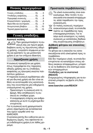 – 5 
Αγαπητέ πελάτη, 
Πριν χρησιμοποιήσετε τη συ- 
σκευή σας για πρώτη φορά, 
διαβάστε αυτές τις πρωτότυπες οδηγί- 
ες χρήσης, ενεργήστε σύμφωνα με αυ- 
τές και κρατήστε τις για μελλοντική 
χρήση ή για τον επόμενο ιδιοκτήτη. 
Η συσκευή προορίζεται για χρήση 
όπως περιγράφεται στις παρούσες 
οδηγίες χρήσης και τις υποδείξεις 
ασφαλείας ως ηλεκτρική σκούπα πολ- 
λαπλών χρήσεων. 
Η παρούσα συσκευή σχεδιάστηκε ειδι- 
κά για ιδιωτική χρήση και δεν είναι σε 
θέση να ανταποκριθεί στις καταπονή- 
σεις που συνεπάγεται μία ενδεχόμενη 
επαγγελματική της χρήση. 
– Προστατέψτε τη συσκευή από τη 
βροχή. Μην αποθηκεύετε τη συ- 
σκευή σε υπαίθριο χώρο. 
– Η αναρρόφηση στάχτης και ανθρα- 
κόσκονης με αυτό το μηχάνημα δεν 
επιτρέπεται. 
Για τη συσκευή αυτή χρησιμοποιείτε 
μόνον εξαρτήματα και ανταλλακτικά 
που έχουν εγκριθεί από την 
KARCHER. 
Ο κατασκευαστής δεν ευθύνεται για εν- 
δεχόμενες ζημιές, που οφείλονται σε 
μη ενδεδειγμένη χρήση ή σε λάθος χει- 
ρισμό. 
Τα υλικά συσκευασίας είναι ανα- 
κυκλώσιμα. Μην πετάτε τη συ- 
σκευασία στα οικιακά απορρίμμα- 
τα, αλλά παραδώστε την προς 
ανακύκλωση. 
Οι παλιές συσκευές περιέχουν 
ανακυκλώσιμα υλικά, τα οποία θα 
πρέπει να παραδίδονται προς 
επαναχρησιμοποίηση. Για το 
λόγο αυτό αποσύρετε τις παλιές 
συσκευές με κατάλληλες διαδικα- 
σίες συγκέντρωσης αποβλήτων. 
Το φίλτρο και η σακούλα του κατα- 
σκευάζονται από υλικά φιλικά προς το 
περιβάλλον. 
Εάν δεν περιέχουν υλικά, τα οποία δεν 
επιτρέπεται να καταλήξουν στους κά- 
δους οικιακών απορριμμάτων, μπορεί- 
τε να τα διαθέσετε στο σύστημα οικια- 
κών απορριμμάτων. 
Υποδείξεις για τα συστατικά 
(REACH) 
Ενημερωμένες πληροφορίες για τα συ- 
στατικά μπορείτε να βρείτε στη διεύ- 
θυνση: 
www.kaercher.com/REACH 
Πίνακας περιεχομένων 
Γενικές υποδείξεις . . . . . . . . . . EL . . .5 
Υποδείξεις ασφαλείας. . . . . . . . EL . . .6 
Περιγραφή συσκευής . . . . . . . . EL . . .8 
Eνεργοποίηση / χειρισμός . . . . EL . . .8 
Φροντίδα και συντήρηση . . . . . EL . . .9 
Αντιμετώπιση βλαβών . . . . . . . EL . .10 
Τεχνικά χαρακτηριστικά . . . . . . EL . .10 
Γενικές υποδείξεις 
Αρμόζουσα χρήση 
Προστασία περιβάλλοντος 
Διάθεση φίλτρου και σακούλας 
φίλτρου 
EL 65 
 