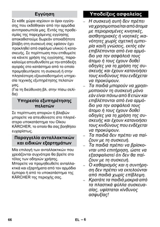 – 6 
Σε κάθε χώρα ισχύουν οι όροι εγγύη- 
σης που εκδόθηκαν από την αρμόδια 
αντιπροσωπεία μας. Εντός της προθε- 
σμίας της παρεχόμενης εγγύησης 
αποκαθιστούμε δωρεάν οποιαδήποτε 
βλάβη στη συσκευή σας εφόσον έχει 
προκληθεί από σφάλμα υλικού ή κατα- 
σκευής. Σε περίπτωση που επιθυμείτε 
να κάνετε χρήση της εγγύησης, παρα- 
καλούμε απευθυνθείτε με την απόδειξη 
αγοράς στο κατάστημα από το οποίο 
προμηθευτήκατε τη συσκευή ή στην 
πλησιέστερη εξουσιοδοτημένη υπηρε- 
σία τεχνικής εξυπηρέτησης πελατών 
μας. 
(Για τη διεύθυνση βλ. στην πίσω σελί- 
δα) 
Σε περίπτωση αποριών ή βλαβών 
μπορείτε να απευθύνεστε στο πλησιέ- 
στερο υποκατάστημα του Οίκου 
KÄRCHER, το οποίο θα σας βοηθήσει 
ευχαρίστως. 
Μία επιλογή των ανταλλακτικών που 
χρειάζονται συχνότερα θα βρείτε στο 
τέλος των οδηγιών χρήσης. 
Μπορείτε να προμηθευθείτε ανταλλα- 
κτικά και εξαρτήματα από τον αρμόδιο 
έμπορο ή από το υποκατάστημα της 
KÄRCHER της περιοχής σας. 
– Η συσκευή αυτή δεν πρέπει 
να χρησιμοποιείται από άτομα 
με περιορισμένες κινητικές, 
αισθητηριακές ή νοητικές ικα- 
νότητες χωρίς σχετική εμπει- 
ρία και/ή γνώσεις, εκτός εάν 
επιβλέπονται από ένα αρμό- 
διο για την ασφάλειά τους 
άτομο ή τους έχουν δοθεί 
οδηγίες για τη χρήση της συ- 
σκευής και έχουν κατανοήσει 
τους κινδύνους που ενδέχεται 
να προκύψουν. 
– Τα παιδιά μπορούν να χρησι- 
μοποιούν τη συσκευή μόνο 
εάν είναι πάνω από 8 ετών και 
επιβλέπονται από ένα αρμό- 
διο για την ασφάλειά τους 
άτομο ή τους έχουν δοθεί 
οδηγίες για τη χρήση της συ- 
σκευής και έχουν κατανοήσει 
τους κινδύνους που ενδέχεται 
να προκύψουν. 
– Τα παιδιά δεν πρέπει να παί- 
ζουν με τη συσκευή. 
– Τα παιδιά πρέπει να βρίσκο- 
νται υπό επιτήρηση, ώστε να 
εξασφαλιστεί ότι δεν θα παί- 
ζουν με τη συσκευή. 
– Ο καθαρισμός και η συντήρη- 
ση δεν πρέπει να εκτελούνται 
από παιδιά χωρίς επίβλεψη. 
– Κρατάτε τα παιδιά μακριά από 
τα πλαστικά φύλλα συσκευα- 
σίας, υφίσταται κίνδυνος 
ασφυξίας! 
Εγγύηση 
Υπηρεσία εξυπηρέτησης 
πελατών 
Παραγγελία ανταλλακτικών 
και ειδικών εξαρτημάτων 
Υποδείξεις ασφαλείας 
66 EL 
 