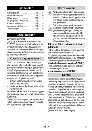 Türkçe 
– 5 
Sayın müşterimiz, 
Cihazın ilk kullanımından 
önce bu orijinal kullanma kı-lavuzunu 
okuyun, bu kılavuza göre 
davranın ve daha sonra kullanım veya 
cihazın sonraki sahiplerine vermek için 
bu kılavuzu saklayın. 
Cihaz, bu kullanım kılavuzunda yer 
alan açıklamalar ve kullanıma yönelik 
güvenlik uyarılarına uygun şekilde çok 
amaçlı süpürge olarak belirlenmiştir. 
Bu cihaz özel kullanım için geliştirilmiş-tir 
ve cihazın ticari kullanım taleplerini 
karşılaması öngörülmemiştir. 
– Cihazı yağmurdan koruyun. Açık 
alanda saklamayın. 
– Küller ve kurumlar bu cihazla süpü-rülmemelidir. 
Bu cihazı, KÄRCHER firmasının uygun 
gördüğü aksesuar ve yedek parçalarla 
kullanınız. 
Üretici, amacına uygun olmayan ya da 
hatalı kullanım sonucu oluşan hasarlar 
için sorumluluk üstlenmez. 
Ambalaj malzemeleri geri dönüş-türülebilir. 
Ambalaj malzemelerini 
evinizin çöpüne atmak yerine lüt-fen 
tekrar kullan labilecekleri yer-lere 
gönderin. 
Eski cihazlarda, yeniden değer-lendirme 
işlemine tabi tutulması 
gereken değerli geri dönüşüm 
malzemeleri bulunmaktadır. Bu 
nedenle eski cihazları lütfen ön-görülen 
toplama sistemleri aracı-lığıyla 
imha edin. 
Filtre ve filtre torbası çevreye uyumlu 
malzemelerden üretilmiştir. 
Ev çöpü için yasak olan emilmiş mad-deler 
içermedikleri sürece, bu parçalar 
normal ev çöpünde imha edilebilir. 
İçindekiler hakkında uyarılar (REACH) 
İçindekiler hakkında ayrıntılı bilgileri 
bulabileceğiniz adres: 
www.kaercher.com/REACH 
ılgili ülkede, genel distribitörümüzün 
belirlemiş ve yayınlamış olduğu garanti 
koşulları geçerlidir. Garanti süresi da-hilinde 
cihazda, malzeme ve üretim ha-tasından 
oluşabilecek arızaların gide-rilmesi 
tarafımızdan ücretsiz olarak ya-pılır. 
Garanti kapsamındaki arızaların 
oluşması halinde, lütfen cihazı tüm ak-sesuarları 
ve satış belgesi ile (fiş, fatu-ra) 
satın aldığınız yere yada en yakın-daki 
yetkili servise götürünüz. Cihazın 
kullanım ömrü 10 yıldır. 
(Adres için Bkz. Arka sayfa) 
İçindekiler 
Genel bilgiler . . . . . . . . . . . . . . TR . . .5 
Güvenlik uyarıları . . . . . . . . . . . TR . . .6 
Cihaz tanımı . . . . . . . . . . . . . . . TR . . .7 
İlk çalıştırma / Kullanım . . . . . . TR . . .7 
Koruma ve Bakım. . . . . . . . . . . TR . . .9 
Arızalarda yardım. . . . . . . . . . . TR . . .9 
Teknik Bilgiler . . . . . . . . . . . . . . TR . . .9 
Genel bilgiler 
Kurallara uygun kullanım 
Çevre koruma 
Filtre ve filtre torbasının imha 
edilmesi 
Garanti 
TR 71 
 