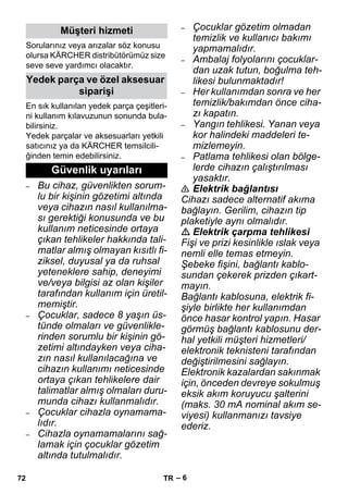 – 6 
Sorularınız veya arızalar söz konusu 
olursa KÄRCHER distribütörümüz size 
seve seve yardımcı olacaktır. 
En sık kullanılan yedek parça çeşitleri-ni 
kullanım kılavuzunun sonunda bula-bilirsiniz. 
Yedek parçalar ve aksesuarları yetkili 
satıcınız ya da KÄRCHER temsilcili-ğinden 
temin edebilirsiniz. 
– Bu cihaz, güvenlikten sorum-lu 
bir kişinin gözetimi altında 
veya cihazın nasıl kullanılma-sı 
gerektiği konusunda ve bu 
kullanım neticesinde ortaya 
çıkan tehlikeler hakkında tali-matlar 
almış olmayan kısıtlı fi-ziksel, 
duyusal ya da ruhsal 
yeteneklere sahip, deneyimi 
ve/veya bilgisi az olan kişiler 
tarafından kullanım için üretil-memiştir. 
– Çocuklar, sadece 8 yaşın üs-tünde 
olmaları ve güvenlikle-rinden 
sorumlu bir kişinin gö-zetimi 
altındayken veya ciha-zın 
nasıl kullanılacağına ve 
cihazın kullanımı neticesinde 
ortaya çıkan tehlikelere dair 
talimatlar almış olmaları duru-munda 
cihazı kullanmalıdır. 
– Çocuklar cihazla oynamama-lıdır. 
– Cihazla oynamamalarını sağ-lamak 
için çocuklar gözetim 
altında tutulmalıdır. 
– Çocuklar gözetim olmadan 
temizlik ve kullanıcı bakımı 
yapmamalıdır. 
– Ambalaj folyolarını çocuklar-dan 
uzak tutun, boğulma teh-likesi 
bulunmaktadır! 
– Her kullanımdan sonra ve her 
temizlik/bakımdan önce ciha-zı 
kapatın. 
– Yangın tehlikesi. Yanan veya 
kor halindeki maddeleri te-mizlemeyin. 
– Patlama tehlikesi olan bölge-lerde 
cihazın çalıştırılması 
yasaktır. 
 Elektrik bağlantısı 
Cihazı sadece alternatif akıma 
bağlayın. Gerilim, cihazın tip 
plaketiyle aynı olmalıdır. 
 Elektrik çarpma tehlikesi 
Fişi ve prizi kesinlikle ıslak veya 
nemli elle temas etmeyin. 
Şebeke fişini, bağlantı kablo-sundan 
çekerek prizden çıkart-mayın. 
Bağlantı kablosuna, elektrik fi-şiyle 
birlikte her kullanımdan 
önce hasar kontrol yapın. Hasar 
görmüş bağlantı kablosunu der-hal 
yetkili müşteri hizmetleri/ 
elektronik teknisteni tarafından 
değiştirilmesini sağlayın. 
Elektronik kazalardan sakınmak 
için, önceden devreye sokulmuş 
eksik akım koruyucu şalterini 
(maks. 30 mA nominal akım se-viyesi) 
kullanmanızı tavsiye 
ederiz. 
Müşteri hizmeti 
Yedek parça ve özel aksesuar 
siparişi 
Güvenlik uyarıları 
72 TR 
 