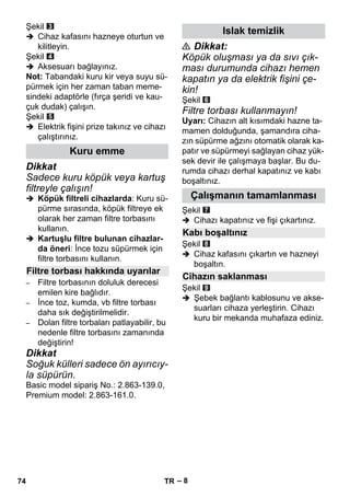 – 8 
Şekil 
 Cihaz kafasını hazneye oturtun ve 
kilitleyin. 
Şekil 
 Aksesuarı bağlayınız. 
Not: Tabandaki kuru kir veya suyu sü-pürmek 
için her zaman taban meme-sindeki 
adaptörle (fırça şeridi ve kau-çuk 
dudak) çalışın. 
Şekil 
 Elektrik fişini prize takınız ve cihazı 
çalıştırınız. 
Dikkat 
Sadece kuru köpük veya kartuş 
filtreyle çalışın! 
 Köpük filtreli cihazlarda: Kuru sü-pürme 
sırasında, köpük filtreye ek 
olarak her zaman filtre torbasını 
kullanın. 
 Kartuşlu filtre bulunan cihazlar-da 
öneri: İnce tozu süpürmek için 
filtre torbasını kullanın. 
– Filtre torbasının doluluk derecesi 
emilen kire bağlıdır. 
– İnce toz, kumda, vb filtre torbası 
daha sık değiştirilmelidir. 
– Dolan filtre torbaları patlayabilir, bu 
nedenle filtre torbasını zamanında 
değiştirin! 
Dikkat 
Soğuk külleri sadece ön ayırıcıy-la 
süpürün. 
Basic model sipariş No.: 2.863-139.0, 
Premium model: 2.863-161.0. 
 Dikkat: 
Köpük oluşması ya da sıvı çık-ması 
durumunda cihazı hemen 
kapatın ya da elektrik fişini çe-kin! 
Şekil 
Filtre torbası kullanmayın! 
Uyarı: Cihazın alt kısımdaki hazne ta-mamen 
dolduğunda, şamandıra ciha-zın 
süpürme ağzını otomatik olarak ka-patır 
ve süpürmeyi sağlayan cihaz yük-sek 
devir ile çalışmaya başlar. Bu du-rumda 
cihazı derhal kapatınız ve kabı 
boşaltınız. 
Şekil 
 Cihazı kapatınız ve fişi çıkartınız. 
Şekil 
 Cihaz kafasını çıkartın ve hazneyi 
boşaltın. 
Şekil 
 Şebek bağlantı kablosunu ve akse-suarları 
cihaza yerleştirin. Cihazı 
kuru bir mekanda muhafaza ediniz. 
Kuru emme 
Filtre torbası hakkında uyarılar 
Islak temizlik 
Çalışmanın tamamlanması 
Kabı boşaltınız 
Cihazın saklanması 
74 TR 
 