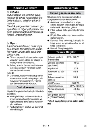 – 9 
 Tehlike 
Bütün bakım ve temizlik çalış-malarında 
cihaz kapatılmalı şe-beke 
kablosu prizden çıkartıl-malıdır. 
Elektrik parçalardaki onarım ça-lışmaları 
ve diğer çalışmalar sa-dece 
yetkili müşteri hizmeti tara-fından 
uygulanmalıdır. 
 Uyarı 
Aşındırıcı maddeler, cam veya 
çok amaçlı temizleyiciler kullan-mayınız! 
Cihazı asla suya dal-dırmayınız. 
 Cihazı ve plastik aksesuarlarını pi-yasadan 
temin edilen bir plastik te-mizleyicisiyle 
temizleyiniz. 
 İhtiyaç anında hazne ve aksesuar-ları 
suyla yıkayın ve tekrar kullan-madan 
önce kurutun. 
Şekil 
 Gerekirse, köpük veya kartuş filtreyi 
sadece akar su altında yıkayın; sil-meyin 
veya fırçalamayın. Takma-dan 
önce tamamen kurutun. 
Köpük filtre yerine bir kartuşlu filtre kul-lanılabilir. 
 Kartuşlu filtreyi kullanmadan önce 
siyah koruma kapağını çıkartın ve 
köpük filtreyle daha sonra kullanım 
için saklayın. 
 Kartuşlu filtreyi oturtun ve Bayonet 
kilitle kilitleyin. 
Cihazın emme gücü azalırsa lütfen 
aşağıdaki noktaları kontrol edin. 
 Aksesuar, emme hortumu veya 
emme boruları tıkanmıştır, bir sopa 
kullanarak tıkanmayı giderin. 
 Filtre torbası dolu, yeni filtre torbası 
takın. 
 Köpük filtre kirlenmiş, akar su altın-da 
temizleyin. 
 Kartuşlu filtre kirlenmiş, kartuşlu fil-treye 
vurun ve gerekirse akar su al-tında 
temizleyin. 
 Hasarlı filtreyi değiştirin. 
Teknik değişiklik yapma hakkı saklı-dır! 
Koruma ve Bakım 
Özel aksesuar 
Arızalarda yardım 
Emme gücünün azalması 
Teknik Bilgiler 
Şebeke gerilimi 
1~50/60 Hz 
220 - 240 V 
Şebeke sigortası 
(gecikmeli) 
10 A 
Kap hacmi 12 l 
Tutamaklı su böl-mesi 
5,5 l 
Taban memeli su 
3,0 l 
bölmesi 
Güç PNOMİNAL 1000 W 
Elektrik kablosu H 05VV-F2x0,75 
Ağırlık (aksesuar 
4,5 kg 
hariç) 
Ses şiddeti seviye-si 
(EN 60704-2-1) 
77 dB(A) 
TR 75 
 