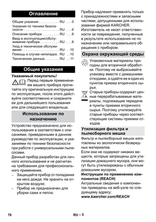 – 5 
Уважаемый покупатель! 
Перед первым применени- 
ем вашего прибора прочи- 
тайте эту оригинальную инструкцию 
по эксплуатации, после этого дейст- 
вуйте соответственно и сохраните 
ее для дальнейшего пользования 
или для следующего владельца. 
Устройство предназначено для ис- 
пользования в соответствии с опи- 
саниями, приведенными в данном 
руководстве по эксплуатации, и ука- 
заниями по технике безопасности 
при работе с универсальными пыле- 
сосами. 
Данный прибор разработан для лич- 
ного использования и не расчитан 
на требования для профессиональ- 
ного применения. 
– Защищайте прибор от попадания 
на него дождя. Не хранить на от- 
крытом воздухе. 
– Прибор не предназначен для 
уборки сажи и пепла. 
Прибор надлежит применять только 
с принадлежностями и запасными 
частями, допущенными для исполь- 
зования фирмой KARCHER. 
Изготовитель не несет ответствен- 
ности за повреждения, полученные 
в результате использования не по 
назначению или неправильного об- 
ращения с прибором. 
Упаковочные материалы при- 
годны для вторичной обработ- 
ки. Поэтому не выбрасывайте 
упаковку вместе с домашними 
отходами, а сдайте ее в один из 
пунктов приема вторичного сы- 
рья. 
Старые приборы содержат цен- 
ные перерабатываемые мате- 
риалы, подлежащие передаче 
в пункты приемки вторичного 
сырья. Поэтому утилизируйте 
старые приборы через соответ- 
ствующие системы приемки от- 
ходов. 
Фильтр и пылесборный мешок изго- 
товлены из экологически безвред- 
ных материалов. 
Если они не содержат никаких ве- 
ществ, которые запрещены для ути- 
лизации домашнего мусора, они мо- 
гут быть утилизированы с обычным 
домашним мусором. 
Инструкции по применению ком- 
понентов (REACH) 
Актуальные сведения о компонен- 
тах приведены на веб-узле по сле- 
дующему адресу: 
www.kaercher.com/REACH 
Оглавление 
Общие указания . . . . . . . . . . . RU . . .5 
Указания по технике безопа- 
сности . . . . . . . . . . . . . . . . . . . RU . . .6 
Описание прибора . . . . . . . . . RU . . .8 
Ввод в эксплуатацию/обслу- 
живание прибора . . . . . . . . . . RU . . .8 
Уход и техническое обслужи- 
вание . . . . . . . . . . . . . . . . . . . . RU . .10 
Помощь в случае неполадок. RU . .10 
Технические данные. . . . . . . . RU . . 11 
Общие указания 
Использование по 
назначению 
Охрана окружающей среды 
Утилизация фильтра и 
пылесборного мешка 
76 RU 
 