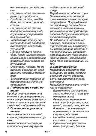 – 7 
вытекающие отсюда ри- 
ски. 
– Не разрешайте детям иг- 
рать с устройством. 
– Следить за тем, чтобы 
дети не играли с устрой- 
ством. 
– Не разрешайте детям 
проводить очистку и об- 
служивание устройства 
без присмотра. 
– Упаковочную пленку дер- 
жите подальше от детей, 
существует опасность 
удушения! 
– Прибор следует отклю- 
чать после каждого приме- 
нения и перед проведением 
очистки/технического об- 
служивания. 
– Опасность пожара. Не до- 
пускать всасывания горя- 
щих или тлеющих предме- 
тов. 
– Эксплуатация прибора во 
взрывоопасных зонах за- 
прещается. 
 Подключение к сети пи- 
тания 
Прибор следует включать 
только в сеть переменного 
тока. Напряжение должно со- 
ответствовать указаниям в 
заводской табличке прибора. 
 Опасность поражения 
током 
Не прикасаться к сетевой 
вилке и розетке мокрыми ру- 
ками. 
Не вытаскивать сетевую 
штепсельную вилку путем 
подтягивания за сетевой 
шнур. 
Перед началом работы с при- 
бором проверять сетевой 
шнур и штепсельную вилку на 
повреждения. Поврежденный 
сетевой шнур должен быть 
незамадлительно заменен 
уполномоченной службой сер- 
висного обслуживания/специа- 
листом-электриком. 
Во избежание несчастных 
случаев, связанных с элек- 
тричеством, мы рекоменду- 
ем использование розеток с 
предвключенным устройст- 
вом защиты от тока повре- 
ждения (макс. номинальная 
сила тока срабатывания: 30 
мА). 
 Предупреждение 
Некоторые вещества при 
смешении со всасываемым 
воздухом могут образовы- 
вать взрывоопасные пары 
или смеси! 
Никогда не всасывать следу- 
ющие вещества: 
– Взрывчатые или горючие 
газы, жидкости и пыль (ре- 
активная пыль) 
– Реактивная металличе- 
ская пыль (например, алю- 
миний, магний, цинк) в сое- 
динении с сильными ще- 
лочными и кислотными мо- 
ющими средствами 
– Неразбавленные сильные 
кислоты и щелочи 
– Органические раствори- 
тели (например, бензин, 
78 RU 
 