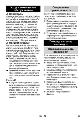 – 10 
 Опасность 
При проведении любых работ 
по уходу и техническому об- 
служиванию аппарат следу- 
ет выключить, а сетевой 
шнур - вынуть из розетки. 
Ремонтные работы и рабо- 
ты с электрическими узлами 
могут производиться толь- 
ко уполномоченной службой 
сервисного обслуживания. 
 Предупреждение 
Не использовать чистящих 
паст, моющих средств для 
стекла и универсальных мою- 
щих средств! Запрещается 
погружать прибор в воду. 
 Прибор и принадлежности из 
искусственных материалов сле- 
дует чистить стандартными мою- 
щими средствами для искусст- 
венных материалов. 
 При необходимости бак и детали 
прополоскать водой и высушить 
для последующего использова- 
ния. 
Рисунок 
 В случае необходимости прово- 
дить очистку поропластового или 
патронного фильтра только под 
струей воды. Не вытирать и не 
чистить с применением щетки. 
Перед установкой полностью вы- 
сушить. 
Вместо поропластового фильтра 
также может применяться патрон- 
ный фильтр. 
 Перед применением патронного 
фильтра следует снять черную 
защитную крышку. Сохранить ее 
для будущего применения с по- 
ропластовым фильтром. 
 Установить патронный фильтр и 
зафиксировать при помощи бай- 
онетного соединения. 
Если мощность всасывания аппара- 
та снижается, пожалуйста, прове- 
рить следующие пункты. 
 Засор принадлежностей, всасы- 
вающих трубок или шланга - уда- 
лить засор палкой. 
 Мешок для сбора пыли заполнен, 
вставить новый мешок. 
 Поропластовый фильтр загряз- 
нен. Следует промыть его прото- 
чной водой. 
 Патронный фильтр загрязнен. 
Вытряхнуть содержимое филь- 
тра и промыть патронный фильтр 
под струей воды. 
 Заменить поврежденный 
фильтр. 
Уход и техническое 
обслуживание 
Специальные 
принадлежности 
Помощь в случае 
неполадок 
Падающая мощность 
всасывания 
RU 81 
 
