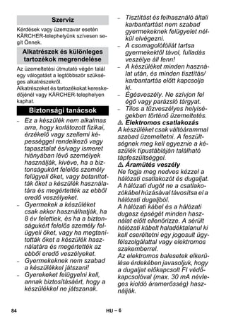 – 6 
Kérdések vagy üzemzavar esetén 
KÄRCHER-telephelyünk szívesen se-gít 
Önnek. 
Az üzemeltetési útmutató végén talál 
egy válogatást a legtöbbször szüksé-ges 
alkatrészekről. 
Alkatrészeket és tartozékokat kereske-dőjénél 
vagy KÄRCHER-telephelyen 
kaphat. 
– Ez a készülék nem alkalmas 
arra, hogy korlátozott fizikai, 
érzékelő vagy szellemi ké-pességgel 
rendelkező vagy 
tapasztalat és/vagy ismeret 
hiányában lévő személyek 
használják, kivéve, ha a biz-tonságukért 
felelős személy 
felügyeli őket, vagy betanítot-ták 
őket a készülék használa-tára 
és megértették az ebből 
eredő veszélyeket. 
– Gyermekek a készüléket 
csak akkor használhatják, ha 
8 év felettiek, és ha a bizton-ságukért 
felelős személy fel-ügyeli 
őket, vagy ha megtaní-tották 
őket a készülék hasz-nálatára 
és megértették az 
ebből eredő veszélyeket. 
– Gyermekeknek nem szabad 
a készülékkel játszani! 
– Gyerekeket felügyelni kell, 
annak biztosításáért, hogy a 
készülékkel ne játszanak. 
– Tisztítást és felhasználó általi 
karbantartást nem szabad 
gyermekeknek felügyelet nél-kül 
elvégezni. 
– A csomagolófóliát tartsa 
gyermekektől távol, fulladás 
veszélye áll fenn! 
– A készüléket minden haszná-lat 
után, és minden tisztítás/ 
karbantartás előtt kapcsolja 
ki. 
– Égésveszély. Ne szívjon fel 
égő vagy parázsló tárgyat. 
– Tilos a tűzveszélyes helyisé-gekben 
történő üzemeltetés. 
 Elektromos csatlakozás 
A készüléket csak váltóárammal 
szabad üzemeltetni. A feszült-ségnek 
meg kell egyeznie a ké-szülék 
típustábláján található 
tápfeszültséggel. 
 Áramütés veszély 
Ne fogja meg nedves kézzel a 
hálózati csatlakozót és dugaljat. 
A hálózati dugót ne a csatlako-zókábel 
húzásával távosítsa el a 
hálózati dugaljból. 
A hálózati kábel és a hálózati 
dugasz épségét minden hasz-nálat 
előtt ellenőrizze. A sérült 
hálózati kábelt haladéktalanul ki 
kell cseréltetni egy jogosult ügy-félszolgálattal 
vagy elektromos 
szakemberrel. 
Az elektromos balesetek elkerü-lése 
érdekében javasoljuk, hogy 
a dugaljat előkapcsolt FI védő-kapcsolóval 
(max. 30 mA névle-ges 
kioldó áramerősség) hasz-nálják. 
Szerviz 
Alkatrészek és különleges 
tartozékok megrendelése 
Biztonsági tanácsok 
84 HU 
 