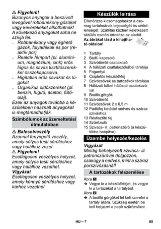 – 7 
 Figyelem! 
Bizonyos anyagok a beszívott 
levegővel robbanékony gőzöket 
vagy keverékeket alkothatnak! 
A következő anyagokat soha ne 
szívja fel: 
– Robbanékony vagy éghető 
gázok, folyadékok és por (re-aktív 
por) 
– Reaktív fémport (pl. alumíni-um, 
magnézium, cink) erős 
lúgos és savas tisztítószerek-kel 
összekapcsolva. 
– Hígítatlan erős savakat és lú-gokat 
– Organikus oldószereket (pl. 
benzin, hígító, aceton, fűtő-olaj). 
Ezek az anyagok továbbá a ké-szülékben 
használt anyagokat 
is megtámadhatják. 
 Balesetveszély 
Azonnal fenyegető veszély, 
amely súlyos testi sérüléshez 
vagy halálhoz vezet. 
 Figyelem! 
Esetlegesen veszélyes helyzet, 
amely súlyos testi sérüléshez 
vagy halálhoz vezethet. 
Vigyázat 
Esetlegesen veszélyes helyzet, 
amely könnyű sérüléshez vagy 
kárhoz vezethet. 
Ellenőrizze kicsomagoláskor a cso-mag 
tartalmának teljességét és sértet-lenségét. 
Szállítás közben keletkezett 
sérülés esetén értesítse az eladót. 
Az ábrákat lásd a kihajtha-tó 
oldalon! 
1 Tartály 
2 Be/Ki kapcsoló 
3 Szívótömlő-csatlakozó 
4 A hálózati csatlakozókábel tárolója 
5 Fogantyú 
6 Csiptetős készülékfej 
7 Szívócsövek és tartozékok tárolása 
8 Hálózati kábel hálózati csatlakozó-val 
9 Beálló görgők 
10 Szívótömlő 
11 Szívócsövek 2 x 0,5 m 
12 Padlófej betéttel nedves és száraz 
szíváshoz 
13 Réstisztító fej 
14 Szűrőzsák 
15 Szivacs- ill. patronszűrő (a készü-lékbe 
beépítve) 
Vigyázat 
Mindig behelyezett szivacs- ill. 
patronszűrővel dolgozzon, 
csakúgy a nedves, mint a száraz 
porszívózásnál! 
Ábra 
 Vegye le a készülékfejet, és vegye 
ki a tartozékot a tartályból. 
Ábra 
 A beálló görgőket fel kell szerelni a 
tartály aljára. Szükség esetén be 
kell helyezni a papír szűrőzsákot. 
Szimbólumok az üzemeltetési 
útmutatóban 
Készülék leírása 
Üzembe helyezés/kezelés 
A tartozékok felszerelése 
HU 85 
 