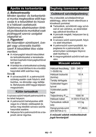 – 9 
 Balesetveszély 
Minden ápolási- és karbantartá-si 
munka megkezdése előtt kap-csolja 
ki a készüléket és húzza 
ki a hálózati csatlakozót. 
Elektromos alkatrészeken törté-nő 
javításokat és munkákat csak 
jóváhagyott szerviz szolgálat 
végezhet el. 
 Figyelem! 
Ne használjon súrolószert, üve-get 
vagy univerzális tisztító-szert! 
A készüléket tilos vízbe 
meríteni. 
 A műanyagból készült készüléket 
és tartozékrészeket a kereskede-lemben 
kapható műanyagtisztítóval 
kell ápolni. 
 A tartályt és a tartozékokat szükség 
esetén vízzel öblítse ki és a további 
használat előtt szárítsa meg. 
Ábra 
 A szivacsszűrőt ill. a patronszűrőt 
szükség esetén csak folyóvíz alatt 
tisztítsa, ne dörzsölje vagy kefélje 
le. Behelyezés előtt hagyja teljesen 
megszáradni. 
A szivacs szűrő helyett patronszűrőt is 
be lehet helyezni. 
 A patronszűrő behelyezése előtt 
vegye le a fekete védősapkát és 
tartsa meg későbbi szivacs szűrős 
használat esetére. 
 Helyezze fel a patronszűrőt és a ba-jonett 
zárral rögzítse. 
Ha a készülék szívóteljesítménye 
alábbhagy, akkor kérem ellenőrizze a 
következő pontokat. 
 Tartozékok, szívótömlő vagy szívó-cső 
el van záródva, az elzáródást 
egy pálcával távolítsa el. 
 A porzsák megtelt, helyezzen be új 
porzsákot. 
 A szivacs szűrő szennyezett, folyó-víz 
alatt kitisztítani. 
 A patronszűrő szennyeződött, ko-pogtassa 
le a patronszűrőt, és 
amennyiben szükséges folyóvíz 
alatt tisztítsa ki. 
 A megrongálódott szűrőt ki kell cse-rélni. 
A műszaki adatok módosításának 
jogát fenntartjuk! 
Ápolás és karbantartás 
Külön tartozékok 
Segítség üzemzavar esetén 
Csökkenő szívóteljesítmény 
Műszaki adatok 
Hálózati feszültség 
1~50/60 Hz 
220 - 240 V 
Hálózati biztosító 
(lomha) 
10 A 
Tartály térfogata 12 l 
Vízfelvétel fogan-tyúval 
5,5 l 
Vízfelvétel padló-fejjel 
3,0 l 
Teljesítmény Pnévl 1000 W 
Hálózati kábel H 05VV-F2x0,75 
Tartozékok nélküli 
4,5 kg 
súly 
Hangnyomás szint 
(EN 60704-2-1) 
77 dB(A) 
HU 87 
 