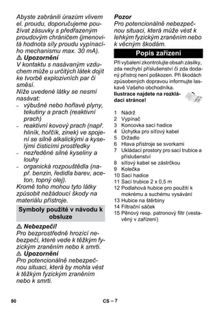 – 7 
Abyste zabránili úrazům vlivem 
el. proudu, doporučujeme pou-žívat 
zásuvky s předřazeným 
proudovým chráničem (jmenovi-tá 
hodnota síly proudu vypínací-ho 
mechanismu max. 30 mA). 
 Upozornění 
V kontaktu s nasávaným vzdu-chem 
může u určitých látek dojít 
ke tvorbě explozivních par či 
směsí. 
Níže uvedené látky se nesmí 
nasávat: 
– výbušné nebo hořlavé plyny, 
tekutiny a prach (reaktivní 
prach) 
– reaktivní kovový prach (např. 
hliník, hořčík, zinek) ve spoje-ní 
se silně alkalickými a kyse-lými 
čisticími prostředky 
– nezředěné silné kyseliny a 
louhy 
– organická rozpouštědla (na-př. 
benzin, ředidla barev, ace-ton, 
topný olej). 
Kromě toho mohou tyto látky 
způsobit nežádoucí škody na 
materiálu přístroje. 
 Nebezpečí! 
Pro bezprostředně hrozící ne-bezpečí, 
které vede k těžkým fy-zickým 
zraněním nebo k smrti. 
 Upozornění 
Pro potencionálně nebezpeč-nou 
situaci, která by mohla vést 
k těžkým fyzickým zraněním 
nebo k smrti. 
Pozor 
Pro potencionálně nebezpeč-nou 
situaci, která může vést k 
lehkým fyzickým zraněním nebo 
k věcným škodám. 
Při vybalení zkontrolujte obsah zásilky, 
zda nechybí příslušenství či zda doda-ný 
přístroj není poškozen. Při škodách 
způsobených dopravou informujte las-kavě 
Vašeho obchodníka. 
Ilustrace najdete na rozklá-dací 
stránce! 
1 Nádrž 
2 Vypínač 
3 Koncovka sací hadice 
4 Úchytka pro síťový kabel 
5 Držadlo 
6 Hlava přístroje se svorkami 
7 Ukládací prostory pro sací trubice a 
příslušenství 
8 síťový kabel se zástrčkou 
9 Kolečka 
10 Sací hadice 
11 Sací trubice 2 x 0,5 m 
12 Podlahová hubice pro použití k 
mokrému a suchému vysávání 
13 Hubice na štěrbiny 
14 Filtrační sáček 
15 Pěnový resp. patronový filtr (vesta-věný 
v zařízení) 
Symboly použité v návodu k 
obsluze 
Popis zařízení 
90 CS 
 