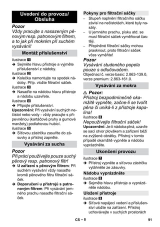 – 8 
Pozor 
Vždy pracujte s nasazeným pě-novým 
resp. patronovým filtrem, 
a to jak při mokrém při suchém 
vysávání! 
ilustrace 
 Sejměte hlavu přístroje a vyjměte 
příslušenství z nádoby. 
ilustrace 
 Kolečka namontujte na spodek ná-doby. 
Příp. vložte filtrační sáček. 
ilustrace 
 Nasaďte na nádobu hlavu přístroje 
a nádobu uzavřete. 
ilustrace 
 Připojte příslušenství. 
Upozornění: Při vysávání suchých ne-čistot 
nebo vody - vždy pracujte s při-pevněnou 
(kartáčové pruhy a gumové 
manžety) podlahovou hubicí. 
ilustrace 
 Síťovou zástrčku zasuňte do zá-suvky 
a přístroj zapněte. 
Pozor 
Při práci používejte pouze suchý 
pěnový resp. patronový filtr! 
 U zařízení s pěnovým filtrem: Při 
suchém vysávání vždy nasaďte 
kromě pěnového filtru filtrační sá-ček. 
 Doporučení u přístrojů s patro-novým 
filtrem: Při vysávání jem-ného 
prachu nasaďte filtrační sá-ček. 
– Stupeň naplnění filtračního sáčku 
závisí na nečistotách, které byly na-sáty. 
– U jemného prachu, písku atd. se 
musí filtrační sáček vyměňovat čas-těji. 
– Přeplněné filtrační sáčky mohou 
prasknout, proto filtrační sáček 
včas vyměňte! 
Pozor 
Vysávání studeného popela 
pouze s odlučovačem. 
Objednací č. verze basic: 2.863-139.0, 
verze premium: 2.863-161.0. 
 Pozor: 
Přístroj bezpodmínečně oka-mžitě 
vypněte, začne-li se tvořit 
pěna či uniká-li z přístroje kapa-lina! 
ilustrace 
Nepoužívejte filtrační sáček! 
Upozornění: Je-li nádoba plná, uzavře 
se sací otvor plovákem a zařízení běží 
na zvýšené obrátky. Přístroj v tomto 
případě okamžitě vypněte a nádobu 
vyprázdněte. 
ilustrace 
 Přístroj vypněte a síťovou zástrčku 
vytáhněte ze zásuvky. 
ilustrace 
 Sejměte hlavu přístroje a vyprázd-něte 
nádobu. 
ilustrace 
 Síťové napájecí vedení a příslušen-ství 
uložte na zařízení. Přístroj 
uchovávejte v suchých prostorách 
Uvedení do provozu/ 
Obsluha 
Montáž příslušenství 
Vysávání za sucha 
Pokyny pro filtrační sáčky 
Vysávání za mokra 
Ukončení provozu 
Nádobu vyprázdněte 
Uložení přístroje 
CS 91 
 