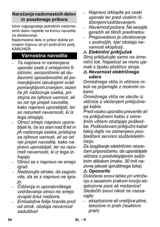 – 6 
Izbor najpogosteje potrebnih nadome-stnih 
delov najdete na koncu navodila 
za obratovanje. 
Nadomestne dele in pribor dobite pri 
svojem trgovcu ali pri podružnici podj. 
KÄRCHER. 
– Ta naprava ni namenjena 
uporabi oseb z omejenimi fi-zičnimi, 
senzoričnimi ali du-ševnimi 
sposobnostmi ali po-manjkljivimi 
izkušnjami in/ali 
pomanjkljivim znanjem, razen 
če jih nadzoruje oseba, pri-stojna 
za njihovo varnost, ali 
so od nje prejeli navodila, 
kako napravo uporabljati, ter 
so razumeli nevarnosti, ki iz 
tega izhajajo. 
– Otroci smejo napravo upora-bljati 
le, če so stari nad 8 let in 
jih nadzoruje oseba, pristojna 
za njihovo varnost, ali so od 
nje prejeli navodila, kako na-pravo 
uporabljati, ter so razu-meli 
nevarnosti, ki iz tega iz-hajajo. 
– Otroci se z napravo ne smejo 
igrati. 
– Nadzorujte otroke, da zagoto-vite, 
da se z napravo ne igra-jo. 
– Čiščenja in uporabniškega 
vzdrževanja otroci ne smejo 
izvajati brez nadzora. 
– Embalažne folije hranite proč 
od otrok, obstaja nevarnost 
zadušitve! 
– Napravo izklopite po vsaki 
uporabi ter pred vsakim či-ščenjem/ 
vzdrževanjem. 
– Nevarnost požara. Ne sesajte 
gorečih ali tlilnih predmetov. 
– Prepovedano je obratovanje 
v področjih, kjer obstaja ne-varnost 
eksplozij. 
 Električni priključek 
Stroj priključujte samo na izme-nični 
tok. Napetost se mora uje-mati 
s tipsko ploščico stroja. 
 Nevarnost električnega 
udara 
Omrežnega vtiča in vtičnice ni-koli 
ne prijemajte z mokrimi ro-kami. 
Omrežnega vtiča ne vlecite iz 
vtičnice z vlečenjem priključne-ga 
kabla. 
Pred vsako uporabo preverite ali 
na priključnem kablu z omre-žnim 
vitčem obstajajo poškod-be. 
Poškodovani priključni kabel 
takoj dajte na zamenjavo poo-blaščeni 
servisni službi/elektri-čarju. 
Za izogibanje električnim nesre-čam 
priporočamo, da uporabljate 
vtičnice s predvklopljenim zašči-tnim 
stikalom (maks. 30 mA na-zivne 
jakosti sprožilnega toka). 
 Opozorilo 
Določene snovi lahko pri vrtinče-nju 
s sesalnim zrakom tvorijo ek-splozivne 
pare ali mešanice! 
Sledečih snovi nikoli ne vsesa-vajte: 
– eksplozivne ali vnetljive pline, 
tekočine in prah (reaktivni 
prah) 
Naročanje nadomestnih delov 
in posebnega pribora 
Varnostna navodila 
94 SL 
 