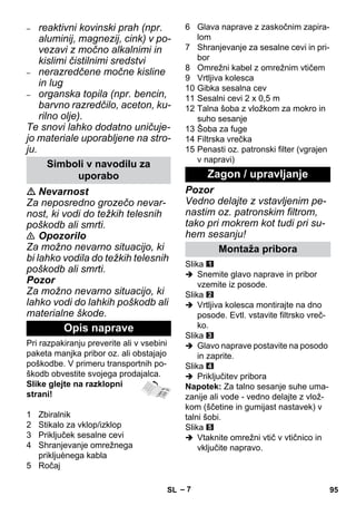– 7 
– reaktivni kovinski prah (npr. 
aluminij, magnezij, cink) v po-vezavi 
z močno alkalnimi in 
kislimi čistilnimi sredstvi 
– nerazredčene močne kisline 
in lug 
– organska topila (npr. bencin, 
barvno razredčilo, aceton, ku-rilno 
olje). 
Te snovi lahko dodatno uničuje-jo 
materiale uporabljene na stro-ju. 
 Nevarnost 
Za neposredno grozečo nevar-nost, 
ki vodi do težkih telesnih 
poškodb ali smrti. 
 Opozorilo 
Za možno nevarno situacijo, ki 
bi lahko vodila do težkih telesnih 
poškodb ali smrti. 
Pozor 
Za možno nevarno situacijo, ki 
lahko vodi do lahkih poškodb ali 
materialne škode. 
Pri razpakiranju preverite ali v vsebini 
paketa manjka pribor oz. ali obstajajo 
poškodbe. V primeru transportnih po-škodb 
obvestite svojega prodajalca. 
Slike glejte na razklopni 
strani! 
1 Zbiralnik 
2 Stikalo za vklop/izklop 
3 Priključek sesalne cevi 
4 Shranjevanje omrežnega 
prikljuènega kabla 
5 Ročaj 
6 Glava naprave z zaskočnim zapira-lom 
7 Shranjevanje za sesalne cevi in pri-bor 
8 Omrežni kabel z omrežnim vtičem 
9 Vrtljiva kolesca 
10 Gibka sesalna cev 
11 Sesalni cevi 2 x 0,5 m 
12 Talna šoba z vložkom za mokro in 
suho sesanje 
13 Šoba za fuge 
14 Filtrska vrečka 
15 Penasti oz. patronski filter (vgrajen 
v napravi) 
Pozor 
Vedno delajte z vstavljenim pe-nastim 
oz. patronskim filtrom, 
tako pri mokrem kot tudi pri su-hem 
sesanju! 
Slika 
 Snemite glavo naprave in pribor 
vzemite iz posode. 
Slika 
 Vrtljiva kolesca montirajte na dno 
posode. Evtl. vstavite filtrsko vreč-ko. 
Slika 
 Glavo naprave postavite na posodo 
in zaprite. 
Slika 
 Priključitev pribora 
Napotek: Za talno sesanje suhe uma-zanije 
ali vode - vedno delajte z vlož-kom 
(ščetine in gumijast nastavek) v 
talni šobi. 
Slika 
 Vtaknite omrežni vtič v vtičnico in 
vključite napravo. 
Simboli v navodilu za 
uporabo 
Opis naprave 
Zagon / upravljanje 
Montaža pribora 
SL 95 
 