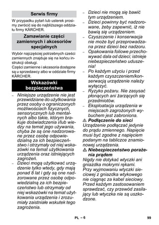 – 6 
W przypadku pytań lub usterek prosi-my 
zwrócić się do najbliższego oddzia-łu 
firmy KÄRCHER. 
Wybór najczęściej potrzebnych cześci 
zamiennych znajduje się na końcu in-strukcji 
obsługi. 
Części zamienne i akcesoria dostępne 
są u sprzedawcy albo w oddziale firmy 
KÄRCHER. 
– Niniejsze urządzenie nie jest 
przewidziane do użytkowania 
przez osoby o ograniczonych 
możliwościach fizycznych, 
sensorycznych lub mental-nych 
albo takie, którym bra-kuje 
doświadczenia i/lub wie-dzy 
na temat jego używania, 
chyba że są one nadzorowa-ne 
przez osobę odpowie-dzialną 
za ich bezpieczeń-stwo 
i otrzymały od niej wska-zówki 
na temat użytkowania 
urządzenia oraz istniejących 
zagrożeń. 
– Dzieci mogą użytkować urzą-dzenie 
tylko wtedy, gdy mają 
ponad 8 lat i gdy są one nad-zorowane 
przez osobę odpo-wiedzialną 
za ich bezpie-czeństwo 
lub otrzymały od 
niej wskazówki na temat użyt-kowania 
urządzenia i zrozu-miały 
zaistniałe wskutek tego 
zagrożenia. 
– Dzieci nie mogą się bawić 
tym urządzeniem. 
– Dzieci powinny być nadzoro-wane, 
żeby zapewnić, iż nie 
bawią się urządzeniem. 
– Czyszczenie i konserwacja 
nie może być przeprowadza-na 
przez dzieci bez nadzoru. 
– Opakowania foliowe przecho-wywać 
dala od dzieci; istnieje 
niebezpieczeństwo udusze-nia! 
– Po każdym użyciu i przed 
każdym czyszczeniem/kon-serwacją 
urządzenie należy 
wyłączyć. 
– Ryzyko pożaru. Nie zasysać 
płonących ani żarzących się 
przedmiotów. 
– Eksploatacja urządzenia w 
miejscach zagrożonych wy-buchem 
jest zabroniona. 
 Podłączenie do sieci 
Urządzenie podłączać jedynie 
do prądu zmiennego. Napięcie 
musi być zgodne z napięciem 
podanym na tabliczce znamio-nowej 
urządzenia. 
 Niebezpieczeństwo poraże-nia 
prądem 
Nigdy nie dotykać wtyczki ani 
gniazdka mokrymi rękami. 
Przy wyjmowaniu wtyczki sie-ciowej 
z gniazdka wtykowego 
nie ciągnąc za kabel sieciowy. 
Przed każdym zastosowaniem 
sprawdzać, czy przewód zasila-jący 
lub wtyczka nie są uszko-dzone. 
Serwis firmy 
Zamawianie części 
zamiennych i akcesoriów 
specjalnych 
Wskazówki 
bezpieczeństwa 
PL 99 
 