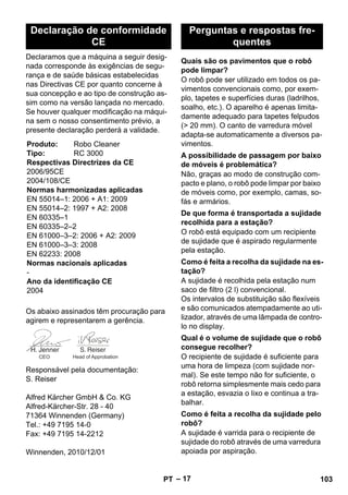 – 17 
Declaramos que a máquina a seguir desig-nada 
corresponde às exigências de segu-rança 
e de saúde básicas estabelecidas 
nas Directivas CE por quanto concerne à 
sua concepção e ao tipo de construção as-sim 
como na versão lançada no mercado. 
Se houver qualquer modificação na máqui-na 
sem o nosso consentimento prévio, a 
presente declaração perderá a validade. 
Os abaixo assinados têm procuração para 
agirem e representarem a gerência. 
Responsável pela documentação: 
S. Reiser 
Alfred Kärcher GmbH  Co. KG 
Alfred-Kärcher-Str. 28 - 40 
71364 Winnenden (Germany) 
Tel.: +49 7195 14-0 
Fax: +49 7195 14-2212 
Winnenden, 2010/12/01 
O robô pode ser utilizado em todos os pa-vimentos 
convencionais como, por exem-plo, 
tapetes e superfícies duras (ladrilhos, 
soalho, etc.). O aparelho é apenas limita-damente 
adequado para tapetes felpudos 
( 20 mm). O canto de varredura móvel 
adapta-se automaticamente a diversos pa-vimentos. 
Não, graças ao modo de construção com-pacto 
e plano, o robô pode limpar por baixo 
de móveis como, por exemplo, camas, so-fás 
e armários. 
O robô está equipado com um recipiente 
de sujidade que é aspirado regularmente 
pela estação. 
A sujidade é recolhida pela estação num 
saco de filtro (2 l) convencional. 
Os intervalos de substituição são flexíveis 
e são comunicados atempadamente ao uti-lizador, 
através de uma lâmpada de contro-lo 
no display. 
O recipiente de sujidade é suficiente para 
uma hora de limpeza (com sujidade nor-mal). 
Se este tempo não for suficiente, o 
robô retorna simplesmente mais cedo para 
a estação, esvazia o lixo e continua a tra-balhar. 
A sujidade é varrida para o recipiente de 
sujidade do robô através de uma varredura 
apoiada por aspiração. 
Declaração de conformidade 
CE 
Produto: Robo Cleaner 
Tipo: RC 3000 
Respectivas Directrizes da CE 
2006/95CE 
2004/108/CE 
Normas harmonizadas aplicadas 
EN 55014–1: 2006 + A1: 2009 
EN 55014–2: 1997 + A2: 2008 
EN 60335–1 
EN 60335–2–2 
EN 61000–3–2: 2006 + A2: 2009 
EN 61000–3–3: 2008 
EN 62233: 2008 
Normas nacionais aplicadas 
- 
Ano da identificação CE 
2004 
CEO Head of Approbation 
Perguntas e respostas fre-quentes 
Quais são os pavimentos que o robô 
pode limpar? 
A possibilidade de passagem por baixo 
de móveis é problemática? 
De que forma é transportada a sujidade 
recolhida para a estação? 
Como é feita a recolha da sujidade na es-tação? 
Qual é o volume de sujidade que o robô 
consegue recolher? 
Como é feita a recolha da sujidade pelo 
robô? 
PT 103 
 