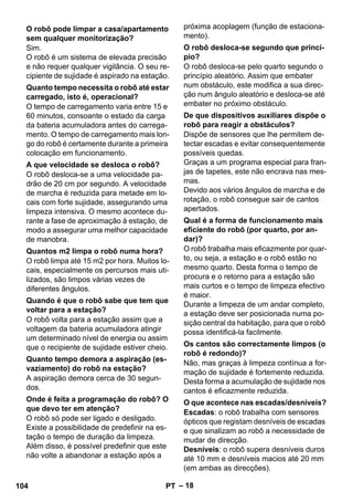 – 18 
Sim. 
O robô é um sistema de elevada precisão 
e não requer qualquer vigilância. O seu re-cipiente 
de sujidade é aspirado na estação. 
O tempo de carregamento varia entre 15 e 
60 minutos, consoante o estado da carga 
da bateria acumuladora antes do carrega-mento. 
O tempo de carregamento mais lon-go 
do robô é certamente durante a primeira 
colocação em funcionamento. 
O robô desloca-se a uma velocidade pa-drão 
de 20 cm por segundo. A velocidade 
de marcha é reduzida para metade em lo-cais 
com forte sujidade, assegurando uma 
limpeza intensiva. O mesmo acontece du-rante 
a fase de aproximação à estação, de 
modo a assegurar uma melhor capacidade 
de manobra. 
O robô limpa até 15 m2 por hora. Muitos lo-cais, 
especialmente os percursos mais uti-lizados, 
são limpos várias vezes de 
diferentes ângulos. 
O robô volta para a estação assim que a 
voltagem da bateria acumuladora atingir 
um determinado nível de energia ou assim 
que o recipiente de sujidade estiver cheio. 
A aspiração demora cerca de 30 segun-dos. 
O robô só pode ser ligado e desligado. 
Existe a possibilidade de predefinir na es-tação 
o tempo de duração da limpeza. 
Além disso, é possível predefinir que este 
não volte a abandonar a estação após a 
próxima acoplagem (função de estaciona-mento). 
O robô desloca-se pelo quarto segundo o 
princípio aleatório. Assim que embater 
num obstáculo, este modifica a sua direc-ção 
num ângulo aleatório e desloca-se até 
embater no próximo obstáculo. 
Dispõe de sensores que lhe permitem de-tectar 
escadas e evitar consequentemente 
possíveis quedas. 
Graças a um programa especial para fran-jas 
de tapetes, este não encrava nas mes-mas. 
Devido aos vários ângulos de marcha e de 
rotação, o robô consegue sair de cantos 
apertados. 
O robô trabalha mais eficazmente por quar-to, 
ou seja, a estação e o robô estão no 
mesmo quarto. Desta forma o tempo de 
procura e o retorno para a estação são 
mais curtos e o tempo de limpeza efectivo 
é maior. 
Durante a limpeza de um andar completo, 
a estação deve ser posicionada numa po-sição 
central da habitação, para que o robô 
possa identificá-la facilmente. 
Não, mas graças à limpeza contínua a for-mação 
de sujidade é fortemente reduzida. 
Desta forma a acumulação de sujidade nos 
cantos é eficazmente reduzida. 
Escadas: o robô trabalha com sensores 
ópticos que registam desníveis de escadas 
e que sinalizam ao robô a necessidade de 
mudar de direcção. 
Desníveis: o robô supera desníveis duros 
até 10 mm e desníveis macios até 20 mm 
(em ambas as direcções). 
O robô pode limpar a casa/apartamento 
sem qualquer monitorização? 
Quanto tempo necessita o robô até estar 
carregado, isto é, operacional? 
A que velocidade se desloca o robô? 
Quantos m2 limpa o robô numa hora? 
Quando é que o robô sabe que tem que 
voltar para a estação? 
Quanto tempo demora a aspiração (es-vaziamento) 
do robô na estação? 
Onde é feita a programação do robô? O 
que devo ter em atenção? 
O robô desloca-se segundo que princí-pio? 
De que dispositivos auxiliares dispõe o 
robô para reagir a obstáculos? 
Qual é a forma de funcionamento mais 
eficiente do robô (por quarto, por an-dar)? 
Os cantos são correctamente limpos (o 
robô é redondo)? 
O que acontece nas escadas/desníveis? 
104 PT 
 