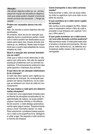 – 19 
Não. Os móveis e outros objectos não são 
danificados. 
No entanto, deve ter-se em atenção que 
objectos leves e quebráveis podem colidir 
com o robô e podem ser deslocados ou pu-xados 
para baixo dos móveis através dos 
cabos (p. ex. telefone). Neste caso é impor-tante 
que o quarto seja adaptado às neces-sidades 
do robô. 
Visto que o robô é muito silencioso e não 
opera com ultra-sons, não são de esperar 
quaisquer problemas com os animais do-mésticos. 
O funcionamento autónomo des-perta 
apenas o interesse dos animais. 
O robô não deve operar sem vigilância na 
presença de crianças. As consequências 
podem ser danos mecânicos, se as crian-ças 
se sentarem em cima do robô em fun-cionamento. 
O robô tem uma capacidade limitada para 
se libertar de situações complicadas (p. ex. 
aglomeração de cabos), as quais podem 
originar manobras infinitas e infrutíferas. 
Se tal ocorrer, o robô desliga automatica-mente 
após algum tempo. Posteriormente 
pisca o sinal vermelho rápido no robô. 
Para solucionar o problema basta posicio-nar 
o robô numa superfície livre, desligá-lo 
e voltar a ligar. De seguida o robô continua 
a marcha de limpeza. 
Pode levantar o robô, com as duas mãos, 
do chão ou agarrá-lo com uma mão no en-talhe 
da escova. 
Isto conduz a uma colagem do filtro. Neste 
caso é necessário retirar o filtro do robô e 
proceder à sua limpeza (ver capítulo Lim-par 
o filtro plano). 
Não acontece nada. O robô pára neste sítio 
e sinaliza o sinal de encravamento. Se não 
piscar mais nenhuma luz, as baterias acu-muladoras 
estão vazias e têm que ser re-carregadas. 
Atenção: 
não deixar objectos soltos (p. ex.: jornais, 
peças de roupa) nas escadas ou degraus, 
visto que estas podem impedir o funciona-mento 
correcto dos sensores. – Perigo de 
queda! 
Podem ser causados danos nos mó-veis? 
Qual é a reacção dos animais domésti-cos 
ao robô? 
O que devo ter em atenção relativamen-te 
às crianças? 
Por que motivo o robô pára em determi-nadas 
situações? 
Como transporto o meu robô correcta-mente? 
O que acontece se o robô varrer sujida-de 
húmida? 
O que pode acontecer se o robô encra-var 
num sítio durante a minha ausência? 
PT 105 
 
