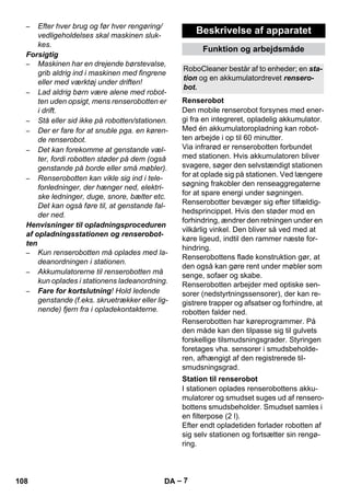 RoboCleaner består af to enheder; en sta-tion 
Renserobot 
Station til renserobot 
– 7 
– Efter hver brug og før hver rengøring/ 
vedligeholdelses skal maskinen sluk-kes. 
Forsigtig 
– Maskinen har en drejende børstevalse, 
grib aldrig ind i maskinen med fingrene 
eller med værktøj under driften! 
– Lad aldrig børn være alene med robot-ten 
uden opsigt, mens renserobotten er 
i drift. 
– Stå eller sid ikke på robotten/stationen. 
– Der er fare for at snuble pga. en køren-de 
renserobot. 
– Det kan forekomme at genstande væl-ter, 
fordi robotten støder på dem (også 
genstande på borde eller små møbler). 
– Renserobotten kan vikle sig ind i tele-fonledninger, 
der hænger ned, elektri-ske 
ledninger, duge, snore, bælter etc. 
Det kan også føre til, at genstande fal-der 
ned. 
Henvisninger til opladningsproceduren 
af opladningsstationen og renserobot-ten 
– Kun renserobotten må oplades med la-deanordningen 
i stationen. 
– Akkumulatorerne til renserobotten må 
kun oplades i stationens ladeanordning. 
– Fare for kortslutning! Hold ledende 
genstande (f.eks. skruetrækker eller lig-nende) 
fjern fra i opladekontakterne. 
Beskrivelse af apparatet 
Funktion og arbejdsmåde 
og en akkumulatordrevet rensero-bot. 
Den mobile renserobot forsynes med ener-gi 
fra en integreret, opladelig akkumulator. 
Med én akkumulatoropladning kan robot-ten 
arbejde i op til 60 minutter. 
Via infrarød er renserobotten forbundet 
med stationen. Hvis akkumulatoren bliver 
svagere, søger den selvstændigt stationen 
for at oplade sig på stationen. Ved længere 
søgning frakobler den renseaggregaterne 
for at spare energi under søgningen. 
Renserobotter bevæger sig efter tilfældig-hedsprincippet. 
Hvis den støder mod en 
forhindring, ændrer den retningen under en 
vilkårlig vinkel. Den bliver så ved med at 
køre ligeud, indtil den rammer næste for-hindring. 
Renserobottens flade konstruktion gør, at 
den også kan gøre rent under møbler som 
senge, sofaer og skabe. 
Renserobotten arbejder med optiske sen-sorer 
(nedstyrtningssensorer), der kan re-gistrere 
trapper og afsatser og forhindre, at 
robotten falder ned. 
Renserobotten har køreprogrammer. På 
den måde kan den tilpasse sig til gulvets 
forskellige tilsmudsningsgrader. Styringen 
foretages vha. sensorer i smudsbeholde-ren, 
afhængigt af den registrerede til-smudsningsgrad. 
I stationen oplades renserobottens akku-mulatorer 
og smudset suges ud af rensero-bottens 
smudsbeholder. Smudset samles i 
en filterpose (2 l). 
Efter endt opladetiden forlader robotten af 
sig selv stationen og fortsætter sin rengø-ring. 
108 DA 
 