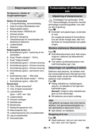 – 8 
1 Transporthåndtag, sammenfoldelig 
2 Greb til at åbne filterdækslet med 
3 Betjeningsfelt station 
4 Kontakt station TÆND/SLUK 
5 Infrarød sender 
6 Åbning til udsugning 
7 Tilkørselsrampe for renserobotten (for 
tilkobling til stationen) 
8 Ladekontakter 
9 Netkabel 
Betjeningsfelt station (3) 
A Kontrollampe (grøn) - parkering af ren-serobotten 
B Knap Parkèr robotten - Til/Fra 
C Knap Vælg rensetid 
D Kontrollampe (grøn) – 3 timers rensning 
E Kontrollampe (grøn) – 6 timers rensning 
F Kontrollampe (grøn) – 9 timers rensning 
G Kontrollampe (grøn) - permanent rens-ning 
H Kontrollampe (rød) – filter fyldt 
I Tast „stille drift (Quiet mode)“ – Til/Fra 
J Kontrollampe (grøn) - stille drift 
Renserobot 
10 Tast „Tilkobl renserobot 
11 Tast „Frakobl renserobot 
12 Lysindikatorer 
(grøn - i drift / rød - fejl) 
13 Ladekontakter 
14 Infrarød modtager 
15 Støddæmper 
16 Børstevalse 
17 Nedstyrtningssensor (4x) 
18 Akkumulatorer (2x) 
19 Lukkemekanisme (2x) smudsbeholder 
20 Låg smudsbeholder 
21 Snavsbeholder 
Emballagen kan genbruges. Smid 
ikke emballagen ud sammen med det 
almindelige husholdningsaffald, men afle-ver 
den til genbrug. 
Figur 
 Kontrollér ved udpakningen, at alle dele 
er med. 
Giv omgående besked til forhandleren, 
hvis der skulle mangle dele, eller hvis 
De finder en transportskade ved udpak-ningen. 
Figur 
 Hold tilkørselsrampen skrå. Sæt udspa-ringerne 
i stationen på tilkørselsram-pens 
tappe. 
 Tryk station og tilkørselsrampen ned, 
indtil forbindelsen går i hak. 
Stationen skal placeres, så robotten med 
stor sandsynlighed kører ofte igennem den 
infrarøde stråle, så den kan finde tilbage til 
stationen uden problemer. 
Figur 
 Hæng netkablet op i kabelkrogene, 
sørg for, at netkablet er ført igennem 
kabinetåbningen. 
Bemærk: Undgå at vikle netkablet læn-gere 
ud end nødvendigt. 
 Stil stationen på et plant underlag. 
 Sæt stikket i en stikdåsen. 
Figur 
 Opstil stationen i det rum som skal ren-ses, 
f.eks. som vist i figuren. 
Betjeningselementer 
Se figurerne i starten af 
brugervejledningen! 
Station til renserobot 
Forberedelse til idriftsættel-sen 
Udpakning af damprenseren 
Montere stationens tilkørselsrampe 
Oplysninger om opstilling af station 
OBS: 
Ved gallerier og trapper skal indre hjørner 
afsikres, hvis gennemkørselshøjden un-der 
rækværket er større end 10 cm. 
Rengøring af et rum 
DA 109 
 