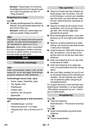 – 9 
Bemærk: Tilpasningen til rummenes 
forskellige størrelser kan reguleres gen-nem 
valg af rensetiden (se side 10 
Vælg rensetid). 
Figur 
 Udvælg opstillingsstedet for stationen 
således, at renserobotten lettere kan nå 
frem til/ind i flere rum. 
Bemærk: Indstil den nødvendige ren-setid 
(se kapitel Vælg rensetid). 
Bemærk: Under driften kører renserobot-ten 
over overgangene mellem rummene, 
som har en afsats mellem 2 cm og 8 cm, 
normalt nedad og ikke opad. 
 Sørg for at holde øje med robotten de 
første gange, den anvendes. Hvis der 
er forhindringer i rummet, som robotten 
ikke kan klare, bør disse fjernes i tide. 
På den måde forhindres uønskede af-brydelser. 
 Sørg for at rydde op før brugen af ren-serobotten, 
som om du gør inden du su-ger 
støv. Der må ikke ligge løse 
genstande på gulvet. 
 Bind nedhængende kabler, snore eller 
gardiner op, for at undgå at de trækkes 
ned. 
 Sørg for, at akkumulatorerne er ladet 
helt op, hvis renseren skal stilles til side 
i mere end 4 måneder. 
 Indstil funktionen Stille drift (Quiet mo-de)“ 
på stationen, hvis du ikke vil for-styrres 
mens du ser fjernsyn eller taler i 
telefonen. 
 Hold ved rengøring af et rum øje med, 
at alle døre er lukket. 
 Hold ved rengøring af en etage øje 
med, at renserobotten ikke kan nå bag 
døren. 
 Når man flytter robotten fra rum til rum 
er det bedste tidspunkt for frakobling af 
robotten, når den befinder sig i statio-nen 
til opladning (efter udsugning af 
smudsbeholderen). 
For at gøre dig endnu mere fortroligt med 
RoboCleaner anbefaler vi, at læse kapitel 
„Ofte stillede spørgsmål og svar“ i slutnin-gen 
af vejledningen. 
Figur 
 Tænd for stationen. 
Kontrollampen - Permanent rensning 
lyser. 
Figur 
 Opstil renserobotten på gulvet foran 
stationen. 
Figur 
 Tilkobl renserobotten. 
Rengøring af en etage 
OBS: 
Ved gallerier og trapper skal indre hjørner 
afsikres, hvis gennemkørselshøjden un-der 
rækværket er større end 10 cm. 
Drift 
Forberede rensningen 
OBS: 
Inden renserobotten sættes i drift, sal der 
sørges for, at der ikke ligger forhindringer 
på gulvet, trapperne eller afsatserne. 
Forhindringer kunne f.eks. være: 
– Aviser, bøger, tidsskrifter, papir 
– Tøj, legetøj, cd'er 
– Plastikposer 
– Flasker, glas 
– Gardiner, der når gulvet 
– Bademåtte 
Følgende genstande er ikke forhindrin-ger: 
– Enkeltledninger i rummet 
– Dørkarme på op til 1 cm højde 
– Tæppefrynser, der er kortere end 10 
cm 
Tips og tricks 
Ibrugtagning 
110 DA 
 