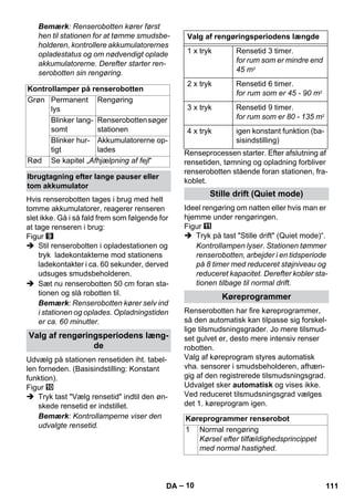 – 10 
Bemærk: Renserobotten kører først 
hen til stationen for at tømme smudsbe-holderen, 
kontrollere akkumulatorernes 
opladestatus og om nødvendigt oplade 
akkumulatorerne. Derefter starter ren-serobotten 
sin rengøring. 
Hvis renserobotten tages i brug med helt 
tomme akkumulatorer, reagerer renseren 
slet ikke. Gå i så fald frem som følgende for 
at tage renseren i brug: 
Figur 
 Stil renserobotten i opladestationen og 
tryk ladekontakterne mod stationens 
ladekontakter i ca. 60 sekunder, derved 
udsuges smudsbeholderen. 
 Sæt nu renserobotten 50 cm foran sta-tionen 
og slå robotten til. 
Bemærk: Renserobotten kører selv ind 
i stationen og oplades. Opladningstiden 
er ca. 60 minutter. 
Udvælg på stationen rensetiden iht. tabel-len 
forneden. (Basisindstilling: Konstant 
funktion). 
Figur 
 Tryk tast Vælg rensetid indtil den øn-skede 
rensetid er indstillet. 
Bemærk: Kontrollamperne viser den 
udvalgte rensetid. 
Renseprocessen starter. Efter afslutning af 
rensetiden, tømning og opladning forbliver 
renserobotten stående foran stationen, fra-koblet. 
Ideel rengøring om natten eller hvis man er 
hjemme under rengøringen. 
Figur 
 Tryk på tast Stille drift (Quiet mode)“. 
Kontrollampen lyser. Stationen tømmer 
renserobotten, arbejder i en tidsperiode 
på 8 timer med reduceret støjniveau og 
reduceret kapacitet. Derefter kobler sta-tionen 
tilbage til normal drift. 
Renserobotten har fire køreprogrammer, 
så den automatisk kan tilpasse sig forskel-lige 
tilsmudsningsgrader. Jo mere tilsmud-set 
gulvet er, desto mere intensiv renser 
robotten. 
Valg af køreprogram styres automatisk 
vha. sensorer i smudsbeholderen, afhæn-gig 
af den registrerede tilsmudsningsgrad. 
Udvalget sker automatisk og vises ikke. 
Ved reduceret tilsmudsningsgrad vælges 
det 1. køreprogram igen. 
Kontrollamper på renserobotten 
Grøn Permanent 
lys 
Rengøring 
Blinker lang-somt 
Renserobotten søger 
stationen 
Blinker hur-tigt 
Akkumulatorerne op-lades 
Rød Se kapitel „Afhjælpning af fejl“ 
Ibrugtagning efter lange pauser eller 
tom akkumulator 
Valg af rengøringsperiodens læng-de 
Valg af rengøringsperiodens længde 
1 x tryk Rensetid 3 timer. 
for rum som er mindre end 
45 m2 
2 x tryk Rensetid 6 timer. 
for rum som er 45 - 90 m2 
3 x tryk Rensetid 9 timer. 
for rum som er 80 - 135 m2 
4 x tryk igen konstant funktion (ba-sisindstilling) 
Stille drift (Quiet mode) 
Køreprogrammer 
Køreprogrammer renserobot 
1 Normal rengøring 
Kørsel efter tilfældighedsprincippet 
med normal hastighed. 
DA 111 
 