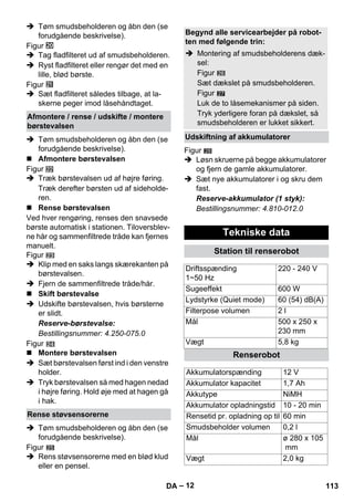 – 12 
 Tøm smudsbeholderen og åbn den (se 
forudgående beskrivelse). 
Figur 
 Tag fladfilteret ud af smudsbeholderen. 
 Ryst fladfilteret eller rengør det med en 
lille, blød børste. 
Figur 
 Sæt fladfilteret således tilbage, at la-skerne 
peger imod låsehåndtaget. 
 Tøm smudsbeholderen og åbn den (se 
forudgående beskrivelse). 
 Afmontere børstevalsen 
Figur 
 Træk børstevalsen ud af højre føring. 
Træk derefter børsten ud af sideholde-ren. 
 Rense børstevalsen 
Ved hver rengøring, renses den snavsede 
børste automatisk i stationen. Tiloversblev-ne 
hår og sammenfiltrede tråde kan fjernes 
manuelt. 
Figur 
 Klip med en saks langs skærekanten på 
børstevalsen. 
 Fjern de sammenfiltrede tråde/hår. 
 Skift børstevalse 
 Udskifte børstevalsen, hvis børsterne 
er slidt. 
Reserve-børstevalse: 
Bestillingsnummer: 4.250-075.0 
Figur 
 Montere børstevalsen 
 Sæt børstevalsen først ind i den venstre 
holder. 
 Tryk børstevalsen så med hagen nedad 
i højre føring. Hold øje med at hagen gå 
i hak. 
 Tøm smudsbeholderen og åbn den (se 
forudgående beskrivelse). 
Figur 
 Rens støvsensorerne med en blød klud 
eller en pensel. 
27 
Figur 
28 
 Løsn skruerne på begge akkumulatorer 
og fjern de gamle akkumulatorer. 
 Sæt nye akkumulatorer i og skru dem 
fast. 
Reserve-akkumulator (1 styk): 
Bestillingsnummer: 4.810-012.0 
Afmontere / rense / udskifte / montere 
børstevalsen 
Rense støvsensorerne 
Begynd alle servicearbejder på robot-ten 
med følgende trin: 
 Montering af smudsbeholderens dæk-sel: 
Figur 
Sæt dækslet på smudsbeholderen. 
Figur 
Luk de to låsemekanismer på siden. 
Tryk yderligere foran på dækslet, så 
smudsbeholderen er lukket sikkert. 
Udskiftning af akkumulatorer 
Tekniske data 
Station til renserobot 
Driftsspænding 
1~50 Hz 
220 - 240 V 
Sugeeffekt 600 W 
Lydstyrke (Quiet mode) 60 (54) dB(A) 
Filterpose volumen 2 l 
Mål 500 x 250 x 
230 mm 
Vægt 5,8 kg 
Renserobot 
Akkumulatorspænding 12 V 
Akkumulator kapacitet 1,7 Ah 
Akkutype NiMH 
Akkumulator opladningstid 10 - 20 min 
Rensetid pr. opladning op til 60 min 
Smudsbeholder volumen 0,2 l 
Mål ø 280 x 105 
mm 
Vægt 2,0 kg 
DA 113 
 