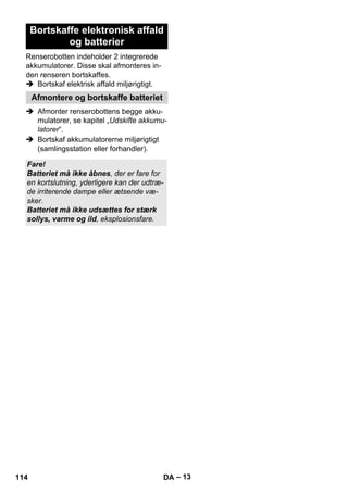 – 13 
Bortskaffe elektronisk affald 
og batterier 
Renserobotten indeholder 2 integrerede 
akkumulatorer. Disse skal afmonteres in-den 
renseren bortskaffes. 
 Bortskaf elektrisk affald miljørigtigt. 
Afmontere og bortskaffe batteriet 
 Afmonter renserobottens begge akku-mulatorer, 
se kapitel „Udskifte akkumu-latorer“. 
 Bortskaf akkumulatorerne miljørigtigt 
(samlingsstation eller forhandler). 
Fare! 
Batteriet må ikke åbnes, der er fare for 
en kortslutning, yderligere kan der udtræ-de 
irriterende dampe eller ætsende væ-sker. 
Batteriet må ikke udsættes for stærk 
sollys, varme og ild, eksplosionsfare. 
114 DA 
 