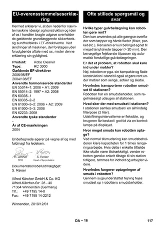 – 16 
Hermed erklærer vi, at den nedenfor nævn-te 
maskine i design og konstruktion og i den 
af os i handlen bragte udgave overholder 
de gældende grundlæggende sikkerheds-og 
sundhedskrav i EF-direktiverne. Ved 
ændringer af maskinen, der foretages uden 
forudgående aftale med os, mister denne 
erklæring sin gyldighed. 
Undertegnede agerer på vegne af og med 
fuldmagt fra ledelsen. 
Dokumentationsbefuldmægtiget: 
S. Reiser 
Alfred Kärcher GmbH  Co. KG 
Alfred-Kärcher-Str. 28 - 40 
71364 Winnenden (Germany) 
Tlf.: +49 7195 14-0 
Fax: +49 7195 14-2212 
Winnenden, 2010/12/01 
Den kan anvendes på alle gængse overfla-der 
som tæpper og hårde flader (fliser, par-ket 
etc.). Renseren er kun betinget egnet til 
meget langhårede tæpper ( 20 mm). Den 
bevægelige fejebørste tilpasser sig auto-matisk 
forskellige gulvbelægninger. 
Nej, robotten er pga. sin kompakte og flade 
konstruktion i stand til også at gøre rent un-der 
møbler som senge, sofaer og skabe. 
Robotten har en smudsbeholder, som re-gelmæssigt 
udsuges af stationen. 
I stationen samles smudset i en almindelig 
filterpose (2 liter). 
Udskiftningsintervallerne er fleksible, og 
brugeren får besked i god tid via en kontrol-lampe 
på displayet. 
Ved normal tilsmudsning kan smudsbehol-deren 
klare kapaciteten for 1 times rengø-ringsarbejde. 
Hvis dette i enkelte tilfælde 
ikke skulle være tilstrækkeligt, vender ro-botten 
ganske enkelt tilbage til sin station 
tidligere, tømmes for indhold og arbejder vi-dere. 
Gennem sugeunderstøttet fejning fejes 
smudset op i robottens smudsbeholder. 
EU-overensstemmelseserklæ-ring 
Produkt: Robo Cleaner 
Type: RC 3000 
Gældende EF-direktiver 
2006/95/EF 
2004/108/EF 
Anvendte harmoniserede standarder 
EN 55014–1: 2006 + A1: 2009 
EN 55014–2: 1997 + A2: 2008 
EN 60335–1 
EN 60335–2–2 
EN 61000–3–2: 2006 + A2: 2009 
EN 61000–3–3: 2008 
EN 62233: 2008 
Anvendte tyske standarder 
- 
År af CE-mærkningen 
2004 
CEO Head of Approbation 
Ofte stillede spørgsmål og 
svar 
Hvilke typer gulvbelægning kan robot-ten 
gøre rent? 
Er det et problem, at robotten skal køre 
ind under møbler? 
Hvorledes transporterer robotten smud-set 
til stationen? 
Hvad sker der med smudset i stationen? 
Hvor meget smuds kan robotten opta-ge? 
Hvorledes fungerer optagningen af 
smuds i robotten? 
DA 117 
 