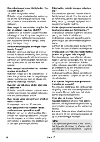 – 17 
Ja, det er muligt uden videre. 
Robotten udgør et selvstændigt system og 
det er ikke nødvendigt at holde øje med 
den, robottens smudsbeholder tømmes i 
stationen. 
Ladetiden er på mellem 15 og 60 minutter, 
afhængigt af hvor lidt og hvor meget akku-mulatorerne 
er opladede inden opladnin-gen. 
Robottens ladetid er længst, første 
gang den tages i brug. 
Robotten kører som standard 20 cm i se-kundet. 
På steder med kraftig tilsmudsning 
halveres hastigheden for at intensivere ren-gøringen. 
Det samme gælder, når den nær-mer 
sig stationen, så den kan køre ind 
præcist. 
Robotten rengør op til 15 kvadratmeter i ti-men. 
Mange steder, især de meget brugte 
steder, hvor man går frem og tilbage, ren-gøres 
fra forskellige retninger. 
Robotten kører til stationen, så snart akku-mulatorspændingen 
har nået et vist niveau 
eller smudsbeholderen er fuld. 
Udsugningen varer ca. 30 sekunder. 
Robotten kan kun til- eller frakobles. Ren-setiden 
kan vælges på stationen. Desuden 
kan det angives, at robotten, næste gang 
den kommer til stationen, ikke skal køre ud 
af den igen (parkeringsfunktion). 
Robotten kører igennem rummet efter til-fældighedsprincippet. 
Hvis den støder på 
en forhindring, ændrer den retning i en vil-kårlig 
vinkel og bevæger sig ligeud, indtil 
den rammer næste hindring. 
Ved hjælp af sensorer registrerer den trap-per 
og kan derfor ikke falde ned. 
Ved hjælp af et specielt tæppefrynsepro-gram 
undgår den at køre fast i tæppefryn-serne. 
Gennem de forskellige dreje- og kørevink-ler 
finder robotten ud af selv smalle hjørner. 
Robotten arbejder mest effektivt, når den 
tager et værelse ad gangen, dvs. når stati-on 
og robot står i samme rum. På den 
måde reduceres søgetiden ved kørsel tilba-ge 
til stationen, og der er således desto 
mere effektiv tid til rengøring. 
Ved rengøring af hele etager bør stationen 
stå et centralt sted i boligen, så den let kan 
nås af robotten. 
Nej, men der opstår pga. den kontinuerlige 
rengøring under alle omstændigheder min-dre 
smuds. Derved forhindres det, at der 
samler sig smuds i hjørnerne. 
Trapper: Robotten arbejder med optiske 
sensorer, der registrerer trappeafsatser og 
giver robotten signal om, at den skal ændre 
retning. 
Afsatser: Robotten klarer såvel hård afsat-ser 
på op til 10 mm som bløde afsatser på 
op til 20 mm i begge retninger. 
Kan robotten gøre rent i lejligheden / hu-set 
uden opsyn? 
Hvor meget tid har robotten brug for, før 
den er opladet resp. klar til drift? 
Med hvilken hastighed bevæger robot-ten 
sig fremad? 
Hvor mange kvadratmeter kan robotten 
rengøre på en time? 
Hvordan ved robotten, at den skal køre 
til stationen? 
Hvor længe varer udsugningen af robot-ten 
i stationen? 
Hvor programmeres robotten? Hvad 
skal man være opmærksom på? 
Efter hvilket princip bevæger robotten 
sig? 
Hvilke hjælpemidler har robotten, så den 
kan komme uden om forhindringer? 
Hvordan arbejder robotten mest effektivt 
(et rum ad gangen, hele etager)? 
Kan hjørner rengøres uden problemer 
(robotten er jo rund)? 
Hvad sker på trapper / afsats? 
OBS: 
Lad ingen løse genstande (f.eks.: aviser, 
tøj) liggende på trapper og afsatser, ellers 
påvirkes sensorernes funktion. – styrtefa-re! 
118 DA 
 