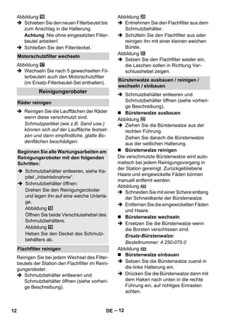 – 12 
Abbildung 
 Schieben Sie den neuen Filterbeutel bis 
zum Anschlag in die Halterung. 
Achtung: Nie ohne eingesetzten Filter-beutel 
arbeiten! 
 Schließen Sie den Filterdeckel. 
Abbildung 
 Wechseln Sie nach 5 gewechselten Fil-terbeuteln 
auch den Motorschutzfilter 
(im Ersatz-Filterbeutel-Set enthalten). 
 Reinigen Sie die Laufflächen der Räder 
wenn diese verschmutzt sind. 
Schmutzpartikel (wie z.B. Sand usw.) 
können sich auf der Lauffläche festset-zen 
und dann empfindliche, glatte Bo-denflächen 
beschädigen. 
Reinigen Sie bei jedem Wechsel des Filter-beutels 
der Station den Flachfilter im Reini-gungsroboter. 
 Schmutzbehälter entleeren und 
Schmutzbehälter öffnen (siehe vorheri-ge 
Beschreibung). 
Abbildung 
 Entnehmen Sie den Flachfilter aus dem 
Schmutzbehälter. 
 Schütteln Sie den Flachfilter aus oder 
reinigen ihn mit einer kleinen weichen 
Bürste. 
Abbildung 
 Setzen Sie den Flachfilter wieder ein, 
die Laschen sollen in Richtung Ver-schlusshebel 
zeigen. 
 Schmutzbehälter entleeren und 
Schmutzbehälter öffnen (siehe vorheri-ge 
Beschreibung). 
 Bürstenwalze ausbauen 
Abbildung 
 Ziehen Sie die Bürstenwalze aus der 
rechten Führung. 
Ziehen Sie danach die Bürstenwalze 
aus der seitlichen Halterung. 
 Bürstenwalze reinigen 
Die verschmutzte Bürstenwalze wird auto-matisch 
bei jedem Reinigungsvorgang in 
der Station gereinigt. Zurückgebliebene 
Haare und eingewickelte Fäden können 
manuell entfernt werden. 
Abbildung 
 Schneiden Sie mit einer Schere entlang 
der Schneidkante der Bürstenwalze. 
 Entfernen Sie die eingewickelten Fäden 
und Haare. 
 Bürstenwalze wechseln 
 Ersetzen Sie die Bürstenwalze wenn 
die Borsten verschlissen sind. 
Ersatz-Bürstenwalze: 
Bestellnummer: 4.250-075.0 
Abbildung 
 Bürstenwalze einbauen 
 Setzen Sie die Bürstenwalze zuerst in 
die linke Halterung ein. 
 Drücken Sie die Bürstenwalze dann mit 
dem Haken nach unten in die rechte 
Führung ein, auf richtiges Einrasten 
achten. 
Motorschutzfilter wechseln 
Reinigungsroboter 
Räder reinigen 
Beginnen Sie alle Wartungsarbeiten am 
Reinigungsroboter mit den folgenden 
Schritten: 
 Schmutzbehälter entleeren, siehe Ka-pitel 
„Inbetriebnahme“. 
 Schmutzbehälter öffnen: 
Drehen Sie den Reinigungsroboter 
und legen ihn auf eine weiche Unterla-ge. 
Abbildung 
Öffnen Sie beide Verschlusshebel des 
Schmutzbehälters. 
Abbildung 
Heben Sie den Deckel des Schmutz-behälters 
ab. 
Flachfilter reinigen 
Bürstenwalze ausbauen / reinigen / 
wechseln / einbauen 
12 DE 
 
