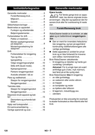 Norsk 
Kjære kunde, 
– 5 
Før første gangs bruk av appa-ratet, 
les denne originale bruks-anvisningen 
, følg den og oppbevar den for 
senere bruk eller for overlevering til neste 
eier. 
 Den er ment for innendørs helautoma-tisk 
rengjøring, og kan på egenhånd 
kontinuerlig vedlikeholdsrengjøre alle 
vanlige gulvbelegg. 
 Dette apparatet er utviklet for privat 
bruk og er ikke forberedt for kravene 
som stilles i kommersiell bruk. 
Bruk RoboCleaner utelukkende: 
– til rengjøring av tekstiler og harde gul-vunderlag 
i privathjem. 
Advarsel: For å unngå riper på svært 
ømfintlige gulv (f.eks. myk marmor), 
test først på et lite synlig sted. 
Bruk RoboCleaner ikke til rengjøring: 
– av våte gulvbelegg 
– av vaskerom eller andre våtrom. 
– av trapper 
– av bordplater og reoler 
– av kjellere eller loftsrom 
– til lagerrom, industribygg osv. 
– utendørs 
Produsenten er ikke ansvarlig for eventuel-le 
skader forårsaket av ikke-tiltenkt eller feil 
bruk. 
Innholdsfortegnelse 
Generelle merknader . . . . . . . .5 
Forskriftsmessig bruk . . . . .5 
Miljøvern . . . . . . . . . . . . . . .6 
Garanti . . . . . . . . . . . . . . . .6 
Sikkerhetsanvisninger . . . . . . .6 
Beskrivelse av apparatet . . . . .7 
Funksjon og arbeidsmåte . . .7 
Betjeningselementer. . . . . .8 
Forberedelser for drift. . . . . . . .8 
Pakke ut maskinen . . . . . . .8 
Monter oppkjøringsrampe 
på stasjonen . . . . . . . . . . . .8 
Monteringsveiledning for 
stasjonen . . . . . . . . . . . . . .8 
Drift. . . . . . . . . . . . . . . . . . . . . .9 
Forberedelser for rengjøring . . .9 
Tips og triks . . . . . . . . . . . .9 
Igangsetting . . . . . . . . . . . .9 
Velge rengjøringsvarighet . .10 
Stille drift (Quiet mode). . .10 
Kjøreprogrammer . . . . . . .10 
Parkere rengjøringsrobot . .11 
Avslutte arbeidet / slå av . .11 
Pleie og vedlikehold . . . . . . . .11 
Stasjon for rengjøringsrobot . .11 
Rengjøringsrobot . . . . . . .11 
Tekniske data. . . . . . . . . . . . .13 
Stasjon for rengjøringsrobot . .13 
Rengjøringsrobot . . . . . . .13 
Deponere brukt apparat og bat-teri 
. . . . . . . . . . . . . . . . . . . . .13 
Demontere og avhende bat-terier 
. . . . . . . . . . . . . . . . .13 
Hjelp ved funksjonsfeil . . . . . .14 
EU-samsvarserklæring. . . . . .16 
Vanlige spørsmål og svar. . . .16 
Generelle merknader 
Forskriftsmessig bruk 
RoboCleaner består av to enheter, en sta-sjon 
og en batteridrevet rengjøringsro-bot. 
120 NO 
 