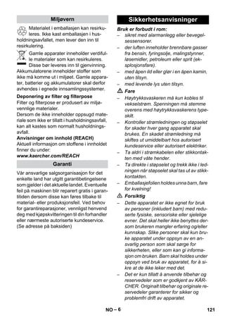– 6 
Materialet i emballasjen kan resirku-leres. 
Ikke kast emballasjen i hus-holdningsavfallet, 
men lever den inn til 
resirkulering. 
Gamle apparater inneholder verdiful-le 
materialer som kan resirkuleres. 
Disse bør leveres inn til gjenvinning. 
Akkumulatorene inneholder stoffer som 
ikke må komme ut i miljøet. Gamle appara-ter, 
batterier og akkumulatorer skal derfor 
avhendes i egnede innsamlingssystemer. 
Filter og filterpose er produsert av miljø-vennlige 
materialer. 
Dersom de ikke inneholder oppsugd mate-riale 
som ikke er tillatt i husholdningsavfall, 
kan alt kastes som normalt husholdnings-avfall. 
Anvisninger om innhold (REACH) 
Aktuell informasjon om stoffene i innholdet 
finner du under: 
www.kaercher.com/REACH 
Vår ansvarlige salgsorganisasjon for det 
enkelte land har utgitt garantibetingelsene 
som gjelder i det aktuelle landet. Eventuelle 
feil på maskinen blir reparert gratis i garan-titiden 
dersom disse kan føres tilbake til 
material- eller produksjonsfeil. Ved behov 
for garantireparasjoner, vennligst henvend 
deg med kjøpskvitteringen til din forhandler 
eller nærmeste autoriserte kundeservice. 
(Se adresse på baksiden) 
Bruk er forbudt i rom: 
– sikret med alarmanlegg eller bevegel-sessensorer. 
– der luften inneholder brennbare gasser 
fra bensin, fyringsolje, malingstynner, 
løsemidler, petroleum eller sprit (ek-splosjonsfare). 
– med åpen ild eller glør i en åpen kamin, 
uten tilsyn. 
– med levende lys uten tilsyn. 
 Fare 
– Høytrykksvaskeren må kun kobles til 
vekselstrøm. Spenningen må stemme 
overens med høytrykksvaskerens type-skilt. 
– Kontroller strømledningen og støpselet 
for skader hver gang apparatet skal 
brukes. En skadet strømledning må 
skiftes ut umiddelbart hos autorisert 
kundeservice eller autorisert elektriker. 
– Ta aldri i strømkabelen eller stikkontak-ten 
med våte hender. 
– Ta direkte i støpselet og trekk ikke i led-ningen 
når støpselet skal tas ut av stikk-kontakten. 
– Emballasjefolien holdes unna barn, fare 
for kvelning! 
 Forsiktig 
– Dette apparatet er ikke egnet for bruk 
av personer (inkludert barn) med redu-serte 
fysiske, sensoriske eller sjelelige 
evner. Det skal heller ikke benyttes der-som 
brukeren mangler erfaring og/eller 
kunnskap. Slike personer skal kun bru-ke 
apparatet under oppsyn av en an-svarlig 
person som skal sørge for 
sikkerheten, eller som kan gi informa-sjon 
om bruken. Barn skal holdes under 
oppsyn ved bruk av apparatet, for å si-kre 
at de ikke leker med det. 
– Det er kun tillatt å anvende tilbehør og 
reservedeler som er godkjent av KÄR-CHER. 
Originalt tilbehør og originale re-servedeler 
garanterer for sikker og 
problemfri drift av apparatet. 
Miljøvern 
Deponering av filter og filterpose 
Garanti 
Sikkerhetsanvisninger 
NO 121 
 