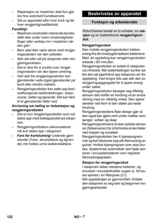 RoboCleaner består av to enheter, en sta-sjon 
Rengjøringsrobot 
Stasjon for rengjøringsrobot 
– 7 
– Reparasjon av maskinen skal kun gjø-res 
hos autorisert kundeservice. 
– Slå av apparatet etter hver bruk og før 
hver rengjøring/vedlikehold. 
Forsiktig! 
– Maskinen inneholder roterende børster, 
stikk ikke under noen omstendigheter 
finger eller verktøy inn i maskinen når 
den går! 
– Barn skal ikke være alene med rengjø-ringsroboten 
når den arbeider. 
– Ikke stå eller sitt på stasjonen eller ren-gjøringsroboten. 
– Det er fare for å snuble over rengjø-ringsroboten 
når den kjører omkring. 
– Ved støt fra rengjøringsroboten kan 
gjenstander velte (også gjenstander på 
bord eller mindre møbler). 
– Rengjøringsroboten kan sette seg fast i 
nedhengende telefonledninger, duker, 
snorer, belter og lignende, Det kan føre 
til at gjenstander faller ned. 
Anvisning om lading av ladestasjon og 
rengjøringsroboten 
– Det er kun rengjøringsroboten som må 
lades opp med ladeapparatet på stasjo-nen. 
– Rengjøringsrobotens akkumulatorer 
må kun lades opp i stasjonen. 
– Fare for kortslutning! Ledende gjen-stander 
(f.eks. skrutrekkere og lignen-de) 
må holdes unna ladekontaktene. 
Beskrivelse av apparatet 
Funksjon og arbeidsmåte 
og en batteridrevet rengjøringsro-bot. 
Den mobile rengjøringsroboten trekker 
energi fra de innebygde ladbare batteriene. 
Med én opplading kan rengjøringsroboten 
arbeide i 60 minutter.. 
Rengjøringsroboten er koblet til stasjonen 
via infrarødt. Når batteriladingen synker sø-ker 
den på egenhånd opp stasjonen sin for 
opplading. Ved lengre tids søk slår den av 
rengjøringsaggregatet for å spare energi 
under søket. 
Rengjøringsroboten beveger seg tilfeldig, 
dersom den treffer en hindring vil en endre 
retning med en vilkårlig vinkel. Den kjører 
deretter rett frem til den støter på neste 
hindring. 
Rengjøringsrobotens flate design gjør at 
den også kan gjøre rent under møbler som 
senger, sofaer og skap 
Rengjøringsrobotens bruker optiske senso-rer 
(fallsensorer) for å forhindre at den faller 
ned trapper og avsatser. 
Rengjøringsroboten har 4 kjøreprogram-mer 
og kan tilpasses seg ulik tilsmussing av 
gulvet. Hvilket kjøreprogram som skal bru-kes, 
bestemmes automatisk ved hjelp sen-sorer 
i smussbeholderen som registrer 
tilsmussingsgraden. 
I stasjonen lades robotens batterier, og 
smusset i smussbeholder suges ut. Smus-set 
samles i en filterpose (2 l). 
Når oppladingen er gjennomført, forlater 
den stasjonen av seg selv og begynner ren-gjøringsarbeidet. 
122 NO 
 