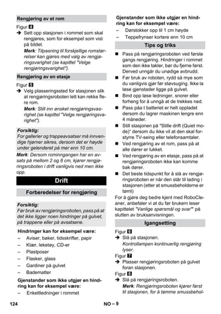 Gjenstander som ikke utgjør en hind-ring 
– 9 
Figur 
 Sett opp stasjonen i rommet som skal 
rengjøres, som for eksempel som vist 
på bildet. 
Merk: Tilpasning til forskjellige romstør-relser 
kan gjøres med valg av rengjø-ringsvarighet 
(se kapittel Velge 
rengjøringsvarighet). 
Figur 
 Velg plasseringssted for stasjonen slik 
at rengjøringsroboten lett kan rekke fle-re 
rom. 
Merk: Still inn ønsket rengjøringsvas-righet 
(se kapittel Velge rengjøringsva-righet). 
Merk: Dersom rominngangen har en av-sats 
på mellom 2 og 8 cm, kjører rengjø-ringsroboten 
i drift vanligvis ned men ikke 
opp. 
kan for eksempel være: 
 Pass på rengjøringsroboten ved første 
gangs rengjøring. Hindringer i rommet 
som den ikke takler, bør du fjerne først. 
Derved unngår du unødige avbrudd. 
 Før bruk av roboten, rydd så mye som 
du vanligvis gjør før støvsuging. Ikke la 
løse gjenstader ligge på gulvet. 
 Bind opp løse ledninger, snorer eller 
forheng for å unngå at de trekkes ned. 
 Pass påa t batteriet er helt oppladet 
dersom du lagrer maskinen lengre enn 
4 måneder. 
 Still stasjonen på Stille drift (Quiet mo-de)“ 
dersom du ikke vil at den skal for-styrre 
TV-seing eller telefonsamtaler. 
 Ved rengjøring av et rom, pass på at 
alle dører er lukket. 
 Ved rengjøring av en etasje, pass på at 
rengjøringsroboten ikke kan komme 
bak dører. 
 Det beste tidspunkt for å slå av rengjø-ringsroboten 
er når den står til lading i 
stasjonen (etter at smussbeholderne er 
tømt) 
For å gjøre deg bedre kjent med RoboCle-aner, 
anbefaler vi at du før brukern leser 
kapittelet Vanlige spørsmål og svar“ på 
slutten av bruksanvisningen. 
Figur 
 Slå på stasjonen. 
Kontrollampen kontinuerlig rengjøring 
lyser. 
Figur 
 Plasser rengjøringsroboten på gulvet 
foran stasjonen. 
Figur 
 Slå på rengjøringsroboten. 
Merk: Rengjøringsroboten kjører først 
til stasjonen, for å tømme smussbehol- 
Rengjøring av et rom 
Rengjøring av en etasje 
Forsiktig: 
For gallerier og trappeavsatser må innven-dige 
hjørner sikres, dersom det er høyde 
under gelenderet på mer enn 10 cm. 
Drift 
Forberedelser for rengjøring 
Forsiktig: 
Før bruk av rengjøringsroboten, pass på at 
det ikke ligger noen hindringer på gulvet, 
på trappene eller på avsatsene. 
Hindringer kan for eksempel være: 
– Aviser, bøker, tidsskrifter, papir 
– Klær, leketøy, CD-er 
– Plastposer 
– Flasker, glass 
– Gardiner på gulvet 
– Badematter 
Gjenstander som ikke utgjør en hind-ring 
kan for eksempel være: 
– Enkeltledninger i rommet 
– Dørstokker opp til 1 cm høyde 
– Teppefrynser kortere enn 10 cm 
Tips og triks 
Igangsetting 
124 NO 
 