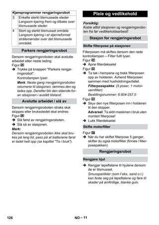 Kjøreprogrammer rengjøringsrobot Pleie og vedlikehold 
– 11 
Dersom rengjøringsroboten skal avslutte 
arbeidet etter neste lading: 
Figur 
 Trykke på knappen Parkere rengjø-ringsrobot. 
Kontrollampen lyser. 
Merk: Neste gang rrengjøringsroboten 
returnerer til stasjonen, tømmes den og 
lades opp. Deretter blir den stående for-an 
stasjonen i avslått tilstand. 
Dersom rengjøringsroboten straks skal 
stoppes eller bruksstedet skal endres: 
Figur 
 Slå først av rengjøringsroboten. 
 Slå så av stasjonen. 
Merk: 
Dersom rengjøringsroboten ikke skal bru-kes 
på lang tid, pass på at batteriene først 
er ladet helt opp (se kapittel Ta i bruk). 
Filterposen må skiftes dersom den røde 
kontrollampen – Filter fullt lyser. 
Figur 
 Åpne filterdekselet 
Figur 
 Ta tak i hempene og trekk filterposen 
opp av holderen. Avhend filterposen 
sammen med husholdningavfallet. 
Filterposepakke: (5 poser, 1 motor-vernfilter) 
Bestillingsnummer: 6.904-257.0 
Figur 
 Skyv den nye filterposen inn i holderen 
til den stopper. 
Advarsel: Ta aldri maskinen i bruk uten 
montert filterpose! 
 Lukk filterdekselet 
Figur 
 Når du har skiftet filterpose 5 ganger, 
skifter du også motorfilter (finnes i filter-posepakken) 
 Rengjør løpeflatene til hjulene dersom 
de er tilsmusset. 
Smusspartikler (som f.eks. sand o.l.) 
kan feste seg på løpeflatene og føre til 
skader på ømfintlige, blanke gulv. 
3 Enkelte sterkt tilsmussede steder 
Langsom kjøring frem og tilbake over 
tilsmussede steder. 
4 Stort og sterkt tilsmusset område 
Langsom kjøring i et stjerneformet 
strålemønster over det tilsmussede 
området. 
Parkere rengjøringsrobot 
Avslutte arbeidet / slå av 
Forsiktig: 
Koble alltid stasjonen og rengjøringsrobo-ten 
fra før vedlikeholdsarbeid! 
Stasjon for rengjøringsrobot 
Skifte filterpose på stasjonen 
Skifte motorfilter 
Rengjøringsrobot 
Rengjøre hjul 
126 NO 
 