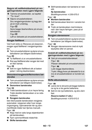 – 12 
Ved hvert skite av filterpose på stasjonen, 
rengjør også flatfilteret i rengjøringsrobo-ten. 
 Tøm smussbeholderen og åpne smuss-beholderen 
(se tidligere beskrivelse). 
Figur 
 Ta flatfilteret ut av smussbeholderen. 
 Rist opp flatfilteret eller rengjør det med 
en liten børste. 
Figur 
 Sett inn igjen flatfilteret slik at lasken 
peker i retning låsehendelen. 
 Tøm smussbeholderen og åpne smuss-beholderen 
(se tidligere beskrivelse). 
 Demontere børstevalse 
Figur 
 Trekk børstevalzsen ut av høyre føring. 
Trekk deretter børstevalsen ut av side-holderen. 
 Rengjøre børstevalse 
Den tilsmussede børstevalsen rengjøres 
automatisk i stasjonen etter hver rengø-ringsomgang. 
Gjenværende hår og sam-menfiltrede 
tråder kan fjernes manuelt. 
Figur 
 Klipp med en saks langs skjærekanten 
på børstevalsen. 
 Fjern sammenfiltrede tråder/hår. 
 Skifte børstevalse 
 Skift børstevalsen når børstene er ned-slitt. 
Ny børstevalse: 
Bestillingsnummer: 4.250-075.0 
Figur 
 Montere børstevalse 
 Sett børstevalsen først inn i venstre hol-der. 
 Trykk så børstevalsen med krokene 
ned i den høyre føringen, pass på at 
den går i lås. 
 Tøm smussbeholderen og åpne smuss-beholderen 
(se tidligere beskrivelse). 
Figur 
 Rengjør støvsensorene med et mykt 
tøystykke eller en pensel. 
27 
Figur 
 Løsne de to skruene på begge batterie-ne 
og ta ut de gamle batteriene. 
 Sett inn de nye batteriene, og skru dem 
fast. 
Reserve batteri (1 stk.): 
Bestillingsnummer: 4.810-012.0 
Begynn alt vedlikeholdsarbeid på ren-gjøringsroboten 
med å gjøre følgende: 
 Tømme smussbeholder, se kapittel 
Ta i bruk. 
 Ååpne smussbeholderen: 
Snu rengjøringsroboten og legg den 
på et mykt underlag. 
Figur 
Åpne begge låsehendlene på smuss-beholderen. 
Figur 
Løft av dekselet på smussbeholderen. 
Rengjør flatfilteret 
Demontere/rengjøre/skifte/montere bør-stevalse 
Rengjøre støvsensorer 
Avslutt alt vedlikeholdsarbeid på ren-gjøringsroboten 
med å gjøre følgende: 
 Sett på smussbeholderdeksel: 
Figur 
Plasser dekselet på smussbeholderen 
Figur 
Lukk begge låsehendlene. 
Trykk i tillegg foran på dekselet for å si-kre 
at smussbeholderen er korrekt luk-ket. 
Skifte akkumulatorer 
28 
NO 127 
 