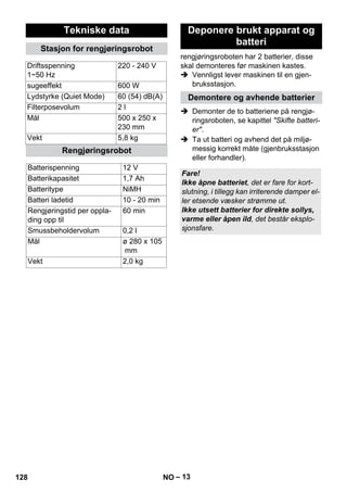 rengjøringsroboten har 2 batterier, disse 
skal demonteres før maskinen kastes. 
 Vennligst lever maskinen til en gjen-bruksstasjon. 
 Demonter de to batteriene på rengjø-ringsroboten, 
– 13 
se kapittel Skifte batteri-er. 
 Ta ut batteri og avhend det på miljø-messig 
korrekt måte (gjenbruksstasjon 
eller forhandler). 
Tekniske data 
Stasjon for rengjøringsrobot 
Driftsspenning 
1~50 Hz 
220 - 240 V 
sugeeffekt 600 W 
Lydstyrke (Quiet Mode) 60 (54) dB(A) 
Filterposevolum 2 l 
Mål 500 x 250 x 
230 mm 
Vekt 5,8 kg 
Rengjøringsrobot 
Batterispenning 12 V 
Batterikapasitet 1,7 Ah 
Batteritype NiMH 
Batteri ladetid 10 - 20 min 
Rengjøringstid per oppla-ding 
opp til 
60 min 
Smussbeholdervolum 0,2 l 
Mål ø 280 x 105 
mm 
Vekt 2,0 kg 
Deponere brukt apparat og 
batteri 
Demontere og avhende batterier 
Fare! 
Ikke åpne batteriet, det er fare for kort-slutning, 
i tillegg kan irriterende damper el-ler 
etsende væsker strømme ut. 
Ikke utsett batterier for direkte sollys, 
varme eller åpen ild, det består eksplo-sjonsfare. 
128 NO 
 