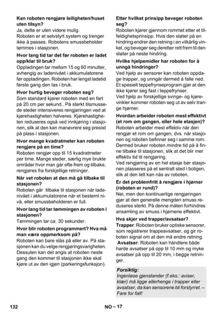 – 17 
Ja, dette er uten videre mulig. 
Roboten er et selvstyrt system og trenger 
ikke å passes. Robotens smussbeholder 
tømmes i stasjonen. 
Oppladingen tar mellom 15 og 60 minutter, 
avhengig av ladenivået i akkumulatorene 
før oppladingen. Roboten har lengst ladetid 
første gang den tas i bruk. 
Som standard kjører roboten med en fart 
på 20 cm per sekund.. På sterkt tilsmusse-de 
steder intensiveres rengjøringen ved at 
kjørehastigheten halveres. Kjørehastighe-ten 
reduseres også ved innkjøring i stasjo-nen, 
slik at den kan manøvrere seg presist 
på plass i stasjonen. 
Roboten rengjør opp til 15 kvadratmeter 
per time. Mange steder, særlig mye brukte 
områder hvor man går ofte frem og tilbake, 
rengjøres fra forskjellige retninger. 
Roboten går tilbake til stasjonen når lade-nivået 
i akkumulatorene når et bestemt ni-vå, 
eller smussbeholderen er full. 
Tømmingen tar ca. 30 sekunder. 
Roboten kan bare slås på eller av. På sta-sjonen 
kan du velge rengjøringsvarigheten. 
Dessuten kan det angis at roboten neste 
gang den kommer til stasjonen ikke skal 
kjøre ut av den igjen (parkeringsfunksjon). 
Roboten kjører gjennom rommet etter et til-feldighetsprinsipp. 
Hvis den støter på en 
hindring endrer den retning i en vilkårlig vin-kel, 
og beveger seg deretter rett frem til den 
støter på neste hindring. 
Ved hjelp av sensorer kan roboten oppda-ge 
trapper, og unngår dermed å falle ned. 
Et spesielt teppefrynseprogram gjør at den 
ikke kjører seg fast i teppefrynser. 
Ved hjelp av forskjellige svinge- og kjøre-vinkler 
kommer roboten seg ut av selv tran-ge 
hjørner. 
Roboten arbeider mest effektiv når den 
rengjør et rom om gangen, dvs. når stasjo-nen 
og roboten befinner seg i samme rom. 
Dermed bruker roboten mindre tid på å fin-ne 
tilbake til stasjonen, slik at det blir mer 
effektiv tid til rengjøring. 
Ved rengjøring av en hel etasje bør stasjo-nen 
plasseres på et sentralt sted i boligen, 
slik at den lett kan nås av roboten. 
Nei, men den kontinuerlige rengjøringen 
gjør at den generelle mengden smuss re-duseres 
sterkt. På denne måten forhindres 
ansamling av smuss i hjørnene effektivt. 
Trapper: Roboten bruker optiske sensorer, 
som registrerer trappeavsatser, og gir ro-boten 
signal om at den må endre retning. 
Avsatser: Roboten kan håndtere både 
harde avsatser på opp til 10 mm og myke 
avsatser på opp til 20 mm, i begge retnin-ger. 
Kan roboten rengjøre leiligheten/huset 
uten tilsyn? 
Hvor lang tid tar det før roboten er ladet 
opp/klar til bruk? 
Hvor hurtig beveger roboten seg? 
Hvor mange kvadratmeter kan roboten 
rengjøre på en time? 
Når vet roboten at den må gå tilbake til 
stasjonen? 
Hvor lang tid tar tømmingen av roboten i 
stasjonen? 
Hvor blir roboten programmert? Hva må 
man være oppmerksom på? 
Etter hvilket prinsipp beveger roboten 
seg? 
Hvilke hjelpemidler har roboten for å 
unngå hindringer? 
Hvordan arbeider roboten mest effektivt 
(et rom om gangen, eller hele etasjen)? 
Er det problemfritt å rengjøre i hjørner 
(roboten er rund)? 
Hva skjer ved trapper/avsatser? 
Forsiktig: 
Ingenløse gjenstander (f.eks.: aviser, 
klær) må ligge ellerhenge i trapper eller 
avsatser, da kan sensorene bli forstyrret. – 
Fare for fall! 
132 NO 
 