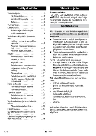 Suomi 
Arvoisa asiakas, 
– 5 
Lue käyttöohje ennen laitteesi 
käyttämistä, säilytä käyttöohje 
myöhempää käyttöä tai mahdollista myö-hempää 
omistajaa varten. 
 Se on tarkoitettu sisätilojen täysauto-maattiseen 
puhdistamiseen ja sitä voi 
käyttää kaikkien yleisten lattiapinnottei-den 
jatkuvaan, itsestään tapahtuvaan 
ylläpitopuhdistamiseen. 
 Tämä laite on suunniteltu yksityiskäyt-töön 
eikä vastaa ammattikäyttöön tar-koituksia 
vaatimuksia. 
Käytä RoboCleaner:iä ainoastaan: 
– mattopintojen – ja kovien lattiapäällys-teiden 
puhdistamiseen kotitaloudessa. 
Huomio: Naarmujen välttämiseksi erit-täin 
aroilla lattiapinnotteilla (esim. peh-meä 
marmori), testaa ensin kestävyys 
huomaamattomassa kohdassa. 
Älä käytä RoboCleaner:iä, kun puhdiste-taan: 
– märkiä lattiapäällysteitä, 
– pesu- tai muita kosteita huoneita. 
– portaita. 
– pöytälevyjä ja hyllyjä, 
– kellaria tai ullakkoa. 
– varastotiloja, teollisuusrakennuksia, 
jne. 
– ulkona. 
Valmistaja ei vastaa mahdollisista vahin-goista, 
jotka johtuvat ohjeidenvastaisesta 
käytöstä. 
Sisällysluettelo 
Yleisiä ohjeita . . . . . . . . . . . . . .5 
Käyttötarkoitus . . . . . . . . . .5 
Ympäristönsuojelu . . . . . . .6 
Takuu . . . . . . . . . . . . . . . . .6 
Turvaohjeet . . . . . . . . . . . . . . .6 
Laitekuvaus . . . . . . . . . . . . . . .7 
Toiminta ja toimintatapa . . .7 
Hallintaelementit . . . . . . . . .8 
Valmistelut käyttöönottoa var-ten 
. . . . . . . . . . . . . . . . . . . . . .8 
Laitteen purkaminen pakka-uksesta 
. . . . . . . . . . . . . . . .8 
Aseman nousurampin asen-nus 
. . . . . . . . . . . . . . . . . . .8 
Aseman sijoitusohjeet. . . . .8 
Käyttö . . . . . . . . . . . . . . . . . . . .9 
Puhdistuksen valmistelu . . .9 
Vihjeet ja niksit . . . . . . . . . .9 
Käyttöönotto . . . . . . . . . . .10 
Puhdistuksen keston valinta . .10 
Hiljainen toiminta (Quiet 
mode) . . . . . . . . . . . . . . . .10 
Ajo-ohjelmat . . . . . . . . . . .11 
Puhdistusrobotin pysäköinti . .11 
Käytön lopetus / kytkentä 
pois päältä . . . . . . . . . . . .11 
Hoito ja huolto . . . . . . . . . . . .11 
Puhdistusrobotin asema . .11 
Puhdistusrobotti . . . . . . . .12 
Tekniset tiedot . . . . . . . . . . . .13 
Puhdistusrobotin asema . .13 
Puhdistusrobotti . . . . . . . .13 
Vanhan laitteen ja akun hävittä-minen 
. . . . . . . . . . . . . . . . . . .13 
Akun poisto ja hävitys. . . .13 
Häiriönpoisto . . . . . . . . . . . . .14 
EU-standardinmukaisuustodis-tus 
. . . . . . . . . . . . . . . . . . . . .16 
Usein esitetyt kysymykset ja nii-den 
vastaukset . . . . . . . . . . . .16 
Yleisiä ohjeita 
Käyttötarkoitus 
RoboCleaner koostuu kahdesta yksiköstä; 
asemasta ja akkukäyttöisestä puhdistus-robotista. 
134 FI 
 