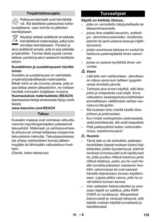 – 6 
Pakkausmateriaalit ovat kierrätettä-viä. 
Älä käsittelee pakkauksia kotita-lousjätteenä, 
vaan toimita ne jätteiden 
kierrätykseen. 
Käytetyt laitteet sisältävät arvokkaita 
kierrätettäviä materiaaleja, jotka tulisi 
toimittaa kierrätykseen. Paristot ja 
akut sisältävät aineita, joita ei saa päästää 
ympäristöön. Toimita tästä syystä vanhat 
laitteet, paristot ja akut vastaaviin keräilylai-toksiin. 
Suodatin ja suodatinpussi on valmistettu 
ympäristöystävällisestä materiaalista. 
Mikäli niihin ei ole imuroitu aineita, joita ei 
saa laittaa yleisiin jäteastioihin, ne voidaan 
hävittää normaalin kotijätteen mukana. 
Huomautuksia materiaaleista (REACH) 
Ajantasaisia tietoja ainesosista löytyy osoit-teesta: 
www.kaercher.com/REACH 
Kussakin maassa ovat voimassa valtuutta-mamme 
myyntiorganisaation julkaisemat 
takuuehdot. Materiaali- ja valmistusvirheis-tä 
aiheutuvat virheet laitteessa korjaamme 
takuuaikana maksutta. Takuutapauksessa 
ota yhteys ostotositteen kanssa jälleen-myyjään 
tai lähimpään valtuutettuun huol-toon. 
(Osoite, katso takasivua) 
Käyttö on kielletty tiloissa,: 
– jotka on varmistettu hälytyslaitteella tai 
liikkeenilmaisimella. 
– joissa ilma sisältää bensiinin, polttoöl-jyn, 
värinohennusaineiden, liuottimien, 
petrolin tai spriin palavia kaasuja (räjäh-dysvaara). 
– joiden avoimessa takassa on avotuli tai 
hehkuvia palamisjätteitä ilman valvon-taa. 
– joissa on palavia kynttilöitä ilman val-vontaa. 
 Vaara 
– Liitä laite vain vaihtovirtaan. Jännitteen 
on oltava sama kuin laitteen tyyppikil-vessä 
ilmoitettu jännite. 
– Tarkasta aina ennen käyttöä, että liitos-johto 
ja virtapistoke ovat ehjät. Anna 
valtuutetun asiakaspalvelun/sähköalan 
ammattilaisen välittömästi vaihtaa vau-rioitunut 
liitosjohto. 
– Älä koskaan tartu märillä käsillä liitos-johtoon 
ja pistorasiaan. 
– Kun irrotat verkkojohdon pistorasiasta, 
vedä pistokkeesta, älä vedä kaapelista. 
– Pidä pakkausfoliot lasten ulottumatto-missa, 
tukehtumisvaara! 
 Huomio 
– Tämä laite ei ole tarkoitettu sellaisten 
henkilöiden (lapset mukaan lukien) käy-tettäväksi, 
joiden fyysiset kyvyt, aistit tai 
henkiset ominaisuudet ovat rajoittuneet 
tai, joilta puuttuu riittävä kokemus ja/tai 
riittävä tietämys, paitsi, jos he ovat hei-dän 
turvallisuudestaan vastaavan hen-kilön 
valvonnassa tai ovat saaneet 
häneltä ohjeistuksen koneen käyttämi-seen. 
Lapsia pitäisi valvoa, jotta he ei-vät 
leikkisi koneen kanssa. 
– Vain sellaisten lisävarusteiden ja vara-osien 
käyttö on sallittua, jotka KÄR-CHER 
on hyväksynyt. Alkuperäiset 
lisävarusteet ja varaosat takaavat, että 
laitetta voidaan käyttää turvallisesti ja 
häiriöttömästi. 
Ympäristönsuojelu 
Suodattimen ja suodatinpussin hävittä-minen 
Takuu 
Turvaohjeet 
FI 135 
 