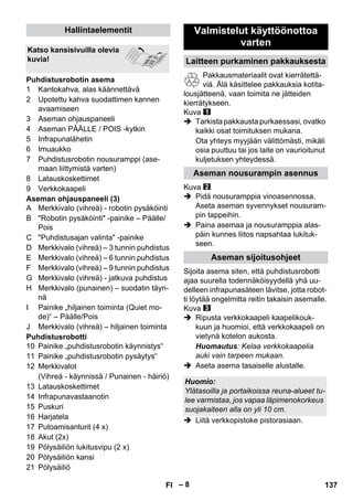 – 8 
1 Kantokahva, alas käännettävä 
2 Upotettu kahva suodattimen kannen 
avaamiseen 
3 Aseman ohjauspaneeli 
4 Aseman PÄÄLLE / POIS -kytkin 
5 Infrapunalähetin 
6 Imuaukko 
7 Puhdistusrobotin nousuramppi (ase-maan 
liittymistä varten) 
8 Latauskoskettimet 
9 Verkkokaapeli 
Aseman ohjauspaneeli (3) 
A Merkkivalo (vihreä) - robotin pysäköinti 
B Robotin pysäköinti -painike – Päälle/ 
Pois 
C Puhdistusajan valinta -painike 
D Merkkivalo (vihreä) – 3 tunnin puhdistus 
E Merkkivalo (vihreä) – 6 tunnin puhdistus 
F Merkkivalo (vihreä) – 9 tunnin puhdistus 
G Merkkivalo (vihreä) - jatkuva puhdistus 
H Merkkivalo (punainen) – suodatin täyn-nä 
I Painike „hiljainen toiminta (Quiet mo-de)“ 
– Päälle/Pois 
J Merkkivalo (vihreä) – hiljainen toiminta 
Puhdistusrobotti 
10 Painike „puhdistusrobotin käynnistys“ 
11 Painike „puhdistusrobotin pysäytys“ 
12 Merkkivalot 
(Vihreä - käynnissä / Punainen - häiriö) 
13 Latauskoskettimet 
14 Infrapunavastaanotin 
15 Puskuri 
16 Harjatela 
17 Putoamisanturit (4 x) 
18 Akut (2x) 
19 Pölysäiliön lukitusvipu (2 x) 
20 Pölysäiliön kansi 
21 Pölysäiliö 
Pakkausmateriaalit ovat kierrätettä-viä. 
Älä käsittelee pakkauksia kotita-lousjätteenä, 
vaan toimita ne jätteiden 
kierrätykseen. 
Kuva 
 Tarkista pakkausta purkaessasi, ovatko 
kaikki osat toimituksen mukana. 
Ota yhteys myyjään välittömästi, mikäli 
osia puuttuu tai jos laite on vaurioitunut 
kuljetuksen yhteydessä. 
Kuva 
 Pidä nousuramppia vinoasennossa. 
Aseta aseman syvennykset nousuram-pin 
tappeihin. 
 Paina asemaa ja nousuramppia alas-päin 
kunnes liitos napsahtaa lukituk-seen. 
Sijoita asema siten, että puhdistusrobotti 
ajaa suurella todennäköisyydellä yhä uu-delleen 
infrapunasäteen lävitse, jotta robot-ti 
löytää ongelmitta reitin takaisin asemalle. 
Kuva 
 Ripusta verkkokaapeli kaapelikouk-kuun 
ja huomioi, että verkkokaapeli on 
vietynä kotelon aukosta. 
Huomautus: Kelaa verkkokaapelia 
auki vain tarpeen mukaan. 
 Aseta asema tasaiselle alustalle. 
 Liitä verkkopistoke pistorasiaan. 
Hallintaelementit 
Katso kansisivuilla olevia 
kuvia! 
Puhdistusrobotin asema 
Valmistelut käyttöönottoa 
varten 
Laitteen purkaminen pakkauksesta 
Aseman nousurampin asennus 
Aseman sijoitusohjeet 
Huomio: 
Ylätasoilla ja portaikoissa reuna-alueet tu-lee 
varmistaa, jos vapaa läpimenokorkeus 
suojakaiteen alla on yli 10 cm. 
FI 137 
 