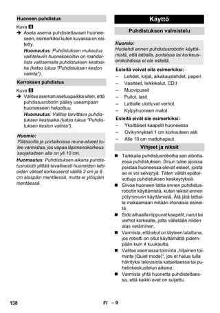 – 9 
Kuva 
 Aseta asema puhdistettavaan huonee-seen, 
esimerkiksi kuten kuvassa on esi-tetty. 
Huomautus: Puhdistuksen mukautus 
vaihteleviin huonekokoihin on mahdol-lista 
valitsemalla puhdistuksen kestoai-ka 
(katso lukua Puhdistuksen keston 
valinta). 
Kuva 
 Valitse aseman asetuspaikka siten, että 
puhdistusrobotin pääsy useampaan 
huoneeseen helpottuu. 
Huomautus: Valitse tarvittava puhdis-tuksen 
kestoaika (katso lukua Puhdis-tuksen 
keston valinta). 
Huomautus: Puhdistuksen aikana puhdis-tusrobotti 
ylittää tavallisesti huoneiden latti-oiden 
väliset korkeuserot välillä 2 cm ja 8 
cm alaspäin mentäessä, mutta ei ylöspäin 
mentäessä. 
 Tarkkaile puhdistusrobottia sen alöotta-essa 
puhdistuksen. Sinun tulee ajoissa 
poistaa huoneessa olevat esteet, joista 
se ei voi selviytyä. Täten vältät epätoi-vottuja 
puhdistuksen keskeytyksiä. 
 Siivoa huoneen lattia ennen puhdistus-robotin 
käyttämistä, kuten tekisit ennen 
pölynimurin käyttämistä. Älä jätä lattial-le 
makaamaan mitään irtonaisia esinei-tä. 
 Sido alhaalla riippuvat kaapelit, narut tai 
verhot korkealle, jotta vältetään niiden 
alas vetäminen. 
 Varmista, että akut on täyteen latattuna, 
jos robotti on ollut käyttämättä pidem-pään 
kuin 4 kuukautta. 
 Valitse asemassa toiminta „hiljainen toi-minta 
(Quiet mode)“, jos et halua tulla 
häirityksi televisiota katseltaessa tai pu-helinkeskustelun 
aikana. 
 Varmista yhtä huonetta puhdistettaes-sa, 
että kaikki ovet on suljettu. 
Huoneen puhdistus 
Kerroksen puhdistus 
Huomio: 
Ylätasoilla ja portaikoissa reuna-alueet tu-lee 
varmistaa, jos vapaa läpimenokorkeus 
suojakaiteen alla on yli 10 cm. 
Käyttö 
Puhdistuksen valmistelu 
Huomio: 
Huolehdi ennen puhdistusrobotin käyttä-mistä, 
että lattialla, portaissa tai korkeus-erokohdissa 
ei ole esteitä. 
Esteitä voivat olla esimerkiksi: 
– Lehdet, kirjat, aikakauslehdet, paperi 
– Vaatteet, leikkikalut, CD:t 
– Muovipussit 
– Pullot, lasit 
– Lattialle ulottuvat verhot 
– Kylpyhuoneen matot 
Esteitä eivät ole esimerkiksi: 
– Yksittäiset kaapelit huoneessa 
– Ovikynnykset 1 cm korkeuteen asti 
– Alle 10 cm mattohapsut 
Vihjeet ja niksit 
138 FI 
 