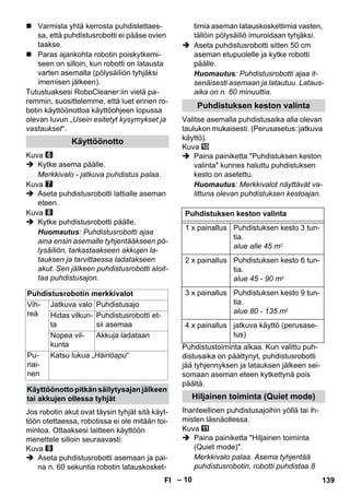 – 10 
 Varmista yhtä kerrosta puhdistettaes-sa, 
että puhdistusrobotti ei pääse ovien 
taakse. 
 Paras ajankohta robotin poiskytkemi-seen 
on silloin, kun robotti on latausta 
varten asemalla (pölysäiliön tyhjäksi 
imemisen jälkeen). 
Tutustuaksesi RoboCleaner:iin vielä pa-remmin, 
suosittelemme, että luet ennen ro-botin 
käyttöönottoa käyttöohjeen lopussa 
olevan luvun „Usein esitetyt kysymykset ja 
vastaukset“. 
Kuva 
 Kytke asema päälle. 
Merkkivalo - jatkuva puhdistus palaa. 
Kuva 
 Aseta puhdistusrobotti lattialle aseman 
eteen. 
Kuva 
 Kytke puhdistusrobotti päälle. 
Huomautus: Puhdistusrobotti ajaa 
aina ensin asemalle tyhjentääkseen pö-lysäiliön, 
tarkastaakseen akkujen la-tauksen 
ja tarvittaessa ladatakseen 
akut. Sen jälkeen puhdistusrobotti aloit-taa 
puhdistusajon. 
Jos robotin akut ovat täysin tyhjät sitä käyt-töön 
otettaessa, robotissa ei ole mitään toi-mintoa. 
Ottaaksesi laitteen käyttöön 
menettele silloin seuraavasti: 
Kuva 
 Aseta puhdistusrobotti asemaan ja pai-na 
n. 60 sekuntia robotin latauskosket-timia 
aseman latauskoskettimia vasten, 
tällöin pölysäiliö imuroidaan tyhjäksi. 
 Aseta puhdistusrobotti sitten 50 cm 
aseman etupuolelle ja kytke robotti 
päälle. 
Huomautus: Puhdistusrobotti ajaa it-senäisesti 
asemaan ja latautuu. Lataus-aika 
on n. 60 minuuttia. 
Valitse asemalla puhdistusaika alla olevan 
taulukon mukaisesti. (Perusasetus: jatkuva 
käyttö). 
Kuva 
 Paina painiketta Puhdistuksen keston 
valinta kunnes haluttu puhdistuksen 
kesto on asetettu. 
Huomautus: Merkkivalot näyttävät va-littuna 
olevan puhdistuksen kestoajan. 
Puhdistustoiminta alkaa. Kun valittu puh-distusaika 
on päättynyt, puhdistusrobotti 
jää tyhjennyksen ja latauksen jälkeen sei-somaan 
aseman eteen kytkettynä pois 
päältä. 
Ihanteellinen puhdistusajoihin yöllä tai ih-misten 
läsnäollessa. 
Kuva 
 Paina painiketta Hiljainen toiminta 
(Quiet mode). 
Merkkivalo palaa. Asema tyhjentää 
puhdistusrobotin, robotti puhdistaa 8 
Käyttöönotto 
Puhdistusrobotin merkkivalot 
Vih-reä 
Jatkuva valo Puhdistusajo 
Hidas vilkun-ta 
Puhdistusrobotti et-sii 
asemaa 
Nopea vil-kunta 
Akkuja ladataan 
Pu-nai-nen 
Katsu lukua „Häiriöapu“ 
Käyttöönotto pitkän säilytysajan jälkeen 
tai akkujen ollessa tyhjät 
Puhdistuksen keston valinta 
Puhdistuksen keston valinta 
1 x painallus Puhdistuksen kesto 3 tun-tia. 
alue alle 45 m2 
2 x painallus Puhdistuksen kesto 6 tun-tia. 
alue 45 - 90 m2 
3 x painallus Puhdistuksen kesto 9 tun-tia. 
alue 80 - 135 m2 
4 x painallus jatkuva käyttö (perusase-tus) 
Hiljainen toiminta (Quiet mode) 
FI 139 
 