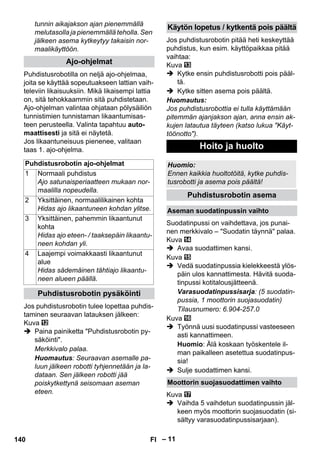 – 11 
tunnin aikajakson ajan pienemmällä 
melutasolla ja pienemmällä teholla. Sen 
jälkeen asema kytkeytyy takaisin nor-maalikäyttöön. 
Puhdistusrobotilla on neljä ajo-ohjelmaa, 
joita se käyttää sopeutuakseen lattian vaih-televiin 
likaisuuksiin. Mikä likaisempi lattia 
on, sitä tehokkaammin sitä puhdistetaan. 
Ajo-ohjelman valintaa ohjataan pölysäiliön 
tunnistimien tunnistaman likaantumisas-teen 
perusteella. Valinta tapahtuu auto-maattisesti 
ja sitä ei näytetä. 
Jos likaantuneisuus pienenee, valitaan 
taas 1. ajo-ohjelma. 
Jos puhdistusrobotin tulee lopettaa puhdis-taminen 
seuraavan latauksen jälkeen: 
Kuva 
 Paina painiketta Puhdistusrobotin py-säköinti. 
Merkkivalo palaa. 
Huomautus: Seuraavan asemalle pa-luun 
jälkeen robotti tyhjennetään ja la-dataan. 
Sen jälkeen robotti jää 
poiskytkettynä seisomaan aseman 
eteen. 
Jos puhdistusrobotin pitää heti keskeyttää 
puhdistus, kun esim. käyttöpaikkaa pitää 
vaihtaa: 
Kuva 
 Kytke ensin puhdistusrobotti pois pääl-tä. 
 Kytke sitten asema pois päältä. 
Huomautus: 
Jos puhdistusrobottia ei tulla käyttämään 
pitemmän ajanjakson ajan, anna ensin ak-kujen 
latautua täyteen (katso lukua Käyt-töönotto). 
Suodatinpussi on vaihdettava, jos punai-nen 
merkkivalo – Suodatin täynnä palaa. 
Kuva 
 Avaa suodattimen kansi. 
Kuva 
 Vedä suodatinpussia kielekkeestä ylös-päin 
ulos kannattimesta. Hävitä suoda-tinpussi 
kotitalousjätteenä. 
Varasuodatinpussisarja: (5 suodatin-pussia, 
1 moottorin suojasuodatin) 
Tilausnumero: 6.904-257.0 
Kuva 
 Työnnä uusi suodatinpussi vasteeseen 
asti kannattimeen. 
Huomio: Älä koskaan työskentele il-man 
paikalleen asetettua suodatinpus-sia! 
 Sulje suodattimen kansi. 
Kuva 
 Vaihda 5 vaihdetun suodatinpussin jäl-keen 
myös moottorin suojasuodatin (si-sältyy 
varasuodatinpussisarjaan). 
Ajo-ohjelmat 
Puhdistusrobotin ajo-ohjelmat 
1 Normaali puhdistus 
Ajo satunaisperiaatteen mukaan nor-maalilla 
nopeudella. 
2 Yksittäinen, normaalilikainen kohta 
Hidas ajo likaantuneen kohdan ylitse. 
3 Yksittäinen, pahemmin likaantunut 
kohta 
Hidas ajo eteen- / taaksepäin likaantu-neen 
kohdan yli. 
4 Laajempi voimakkaasti likaantunut 
alue 
Hidas sädemäinen tähtiajo likaantu-neen 
alueen päällä. 
Puhdistusrobotin pysäköinti 
Käytön lopetus / kytkentä pois päältä 
Hoito ja huolto 
Huomio: 
Ennen kaikkia huoltotöitä, kytke puhdis-tusrobotti 
ja asema pois päältä! 
Puhdistusrobotin asema 
Aseman suodatinpussin vaihto 
Moottorin suojasuodattimen vaihto 
140 FI 
 