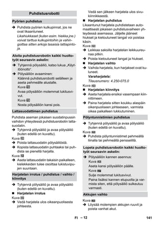 – 12 
 Puhdista pyörien kulkupinnat, jos ne 
ovat likaantuneet. 
Likahiukkaset (kuten esim. hiekka jne.) 
voivat tarttua kulkupintoihin ja vahin-goittaa 
sitten arkoja tasaisia lattiapinto-ja. 
Puhdista aseman jokaisen suodatinpussin 
vaihdon yhteydessä puhdistusrobotin latta-suodatin. 
 Tyhjennä pölysäiliö ja avaa pölysäiliö 
(kuten edellä on kuvattu). 
Kuva 
 Poista lattasuodatin pölysäiliöstä. 
 Kopista lattasuodatin puhtaaksi tai puh-dista 
se pienellä harjalla. 
Kuva 
 Aseta lattasuodatin takaisin paikalleen, 
kielekkeiden tulee osoittaa lukistuvipu-jen 
suuntaan. 
 Tyhjennä pölysäiliö ja avaa pölysäiliö 
(kuten edellä on kuvattu). 
 Harjatelan irrotus 
Kuva 
 Vedä harjatela ulos oikeanpuolisesta 
johteesta. 
Vedä sen jälkeen harjatela ulos sivu-kiinnikkeestä. 
 Harjatelan puhdistus 
Likaantunut harjatela puhdistetaan auto-maattisesti 
jokaisen puhdistusvaiheen yh-teydessä 
asemassa. Jäljelle jääneet 
hiukset ja kietoutuneet langat voi poistaa 
käsin. 
Kuva 
 Leikkaa saksilla harjatelan leikkuureu-naa 
pitkin. 
 Poista kietoutuneet langat ja hiukset. 
 Harjatelan vaihto 
 Vaihda harjatela, kun harjakset ovat ku-luneet. 
Varaharjatela: 
Tilausnumero: 4.250-075.0 
Kuva 
 Harjatelan kiinnitys 
 Aseta harjatela ensiksi vasempaan kiin-nittimeen. 
 Paina harjatela sitten koukku alaspäin 
oikenpuoliseen johteeseen, varmista 
oikea paikalleen lukkiutuminen. 
 Tyhjennä pölysäiliö ja avaa pölysäiliö 
(kuten edellä on kuvattu). 
Kuva 
 Puhdista pölyntunnistimet pehmeällä 
liinalla tai pehmeällä pensselillä. 
27 
Kuva 
 Löysää molempien akkujen ruuvit ja 
poista vanhat akut. 
Puhdistusrobotti 
Pyörien puhdistus 
Aloita puhdistusrobotin kaikki huolto-työt 
seuraavin askelin: 
 Tyhjennä pölysäiliö, katso lukua „Käyt-töönotto“. 
 Pölysäiliön avaaminen: 
Käännä puhdistusrobotti selälleen ja 
aseta pehmeälle alustalle. 
Kuva 
Avaa pölysäiliön molemmat lukitusvi-vut. 
Kuva 
Nosta pölysäiliön kansi pois. 
Lattasuodattimen puhdistus 
Harjatelan irrotus / puhdistus / vaihto / 
kiinnitys 
Pölyntunnistimien puhdistus 
Lopeta puhdistusrobotin kaikki huolto-työt 
seuraavin askelin: 
 Pölysäiliön kannen asennus: 
Kuva 
Aseta kansi pölysäiliön päälle. 
Kuva 
Sulje molemmat lukitusvivut. 
Paina lisäksi kannen etupuolta ja var-mista 
siten, että pölysäiliö sulkeutuu 
varmasti. 
Akkujen vaihto 
28 
FI 141 
 