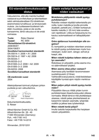 – 16 
Vakuutamme, että alla mainitut tuotteet 
vastaavat suunnittelultaan ja rakenteeltaan 
sekä valmistustavaltaan EU-direktiivien 
asianomaisia turvallisuus- ja terveysvaati-muksia. 
Jos tuotteeseen/tuotteisiin teh-dään 
muutoksia, joista ei ole sovittu 
kanssamme, tämä vakuutus ei ole enää 
voimassa. 
Allekirjoittaneet toimivat yrityksen johton 
puolesta ja sen valtuuttamina. 
Dokumentointivaltuutettu: 
S. Reiser 
Alfred Kärcher GmbH  Co. KG 
Alfred-Kärcher-Str. 28 - 40 
71364 Winnenden (Germany) 
Puh.: +49 7195 14-0 
Faksi: +49 7195 14-2212 
Winnenden, 2010/12/01 
Robottia voidaan käyttää kaikenlaisilla pin-noilla, 
kuten matoilla ja kovilla pinnoilla 
(kaakelit, parketti jne.). Erittäin korkeanuk-kaisille 
matoille ( 20 mm) laite soveltuu 
vain rajoitetusti. Liikkuva harjausreuna mu-kautuu 
automaattisesti eri lattiapäällystei-siin. 
Ei, kompaktin ja matalan rakenteen ansios-ta 
robotti pystyy puhdistamaan myös huo-nekalujen, 
kuten esim. sängyt, sohvat ja 
kaapit, alta. 
Robotissa on pölysäiliö, jonka asema imu-roi 
säännöllisesti tyhjäksi. 
Asemassa pöly kerätään tavanomaiseen 
suodatinpussiin (2 litraa). 
Vaihtovälit ovat joustavia, niistä tiedotetaan 
käyttäjälle hyvissä ajoin näytön merkkiva-lolla. 
Pölysäiliön tilavuus riittää yhden tunnin 
puhdistamiseen likaantuneisuuden ollessa 
normaalia. Mikäli tämä ei riitä yksittäistapa-uksessa, 
robotti palaa yksinkertaisesti ai-kaisemmin 
takaisin asemalle, tyhjentää 
sisällön ja jatkaa taas työskentelyä. 
Imulla tuetulla harjauksella lika harjataan 
robotin pölysäiliöön. 
EU-standardinmukaisuusto-distus 
Tuote: Robo Cleaner 
Tyyppi: RC 3000 
Yksiselitteiset EU-direktiivit 
2006/95/EY 
2004/108/EY 
Sovelletut harmonisoidut standardit 
EN 55014–1: 2006 + A1: 2009 
EN 55014–2: 1997 + A2: 2008 
EN 60335–1 
EN 60335–2–2 
EN 61000–3–2: 2006 + A2: 2009 
EN 61000–3–3: 2008 
EN 62233: 2008 
Sovelletut kansalliset standardit 
- 
CE-merkinnän vuosi 
2004 
CEO Head of Approbation 
Usein esitetyt kysymykset ja 
niiden vastaukset 
Minkälaisia päällysteitä robotti pystyy 
puhdistamaan? 
Onko ajettavuus huonekalujen alle on-gelma? 
Miten robotti kuljettaa talteen otetun pö-lyn 
asemalle? 
Miten asema ottaa pölyn vastaan? 
Miten paljon pölyä robotti pystyy kerää-mään? 
Miten robotti kerää pölyä? 
FI 145 
 