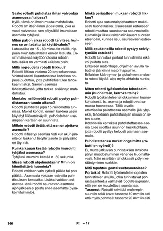 – 17 
Kyllä, tämä on ilman muuta mahdollista. 
Robotti on itsenäinen järjestelmä, joka ei 
vaadi valvontaa; sen pölysäiliö imuroidaan 
asemalla tyhjäksi. 
Latausaika on 15 - 60 minuutin välillä, riip-puen 
akun lataustilasta ennen latausta. En-simmäisessä 
käyttöönotossa robotin 
latausaika on varmasti kaikista pisin. 
Robotti liikkuu vakiona 20 cm sekunnissa. 
Voimakkaasti likaantuneissa kohdissa no-peus 
puolittuu, jotta puhdistus tulee tehok-kaammaksi. 
Samoin asemaa 
lähestyttäessä, jotta tarkka sisäänajo mah-dollistuu. 
Robotti puhdistaa jopa 15 neliömetriä tun-nissa. 
Monet kohdat, ennen kaikkea usein 
käytetyt liikkumisväylät, puhdistetaan use-ampaan 
kertaan eri suunnista. 
Robotti lähestyy asemaa heti kun akun jän-nite 
on laskenut tietylle tasolle tai pölysäiliö 
on täynnä. 
Tyhjäksi imurointi kestää n. 30 sekuntia. 
Robotti voidaan vain kytkeä päälle tai pois 
päältä.. Asemasta voidaan esivalita puh-distuksen 
kestoaika. Lisäksi voidaan esi-asettaa, 
että robotti seuraavan asemalle 
ajon jälkeen ei poistu enää asemalta (pysä-köintitoiminto). 
Robotti ajaa satunnaisperiaatteen mukai-sesti 
huonetilassa. Osuessaan esteeseen 
robotti muuttaa suuntaansa satunnaisella 
kulmalla ja liikkuu sitten niin kauan suoraan 
eteenpäin, kunnes osuu seuraavaan estee-seen. 
Robotti tunnistaa portaat tunnistimilla eikä 
voi pudota alas. 
Erikoisen matonhapsuohjelman avulla ro-botti 
ei jää kiinni matonhapsuihin. 
Erilaisten kääntymis- ja ajokulmien ansios-ta 
robotti löytää ulos myös ahtaista nurkis-ta. 
Robotti työskentelee tehokkaimmin huone-kohtaisesti, 
ts. asema ja robotti ovat sa-massa 
huoneessa. Tällä tavalla 
etsimisaika palattaessa asemalle jää lyhy-eksi, 
tehokkaan puhdistusajan osuus on si-ten 
suurin. 
Kokonaisia kerroksia puhdistettaessa ase-ma 
tulee sijoittaa asunnon keskikohtaan, 
jotta robotti pystyy helposti ajamaan ase-malle. 
Ei, mutta jatkuvan puhdistuksen ansiosta 
pölyn muodostuminen vähenee huomatta-vasti. 
Näin estetään tehokkaasti pölyn ke-rääntyminen 
nurkkiin. 
Portaikot: Robotti työskentelee optisten 
tunnistimien avulla, jotka tunnistavat por-rastasanteet 
ja välittävät robotille signaalin, 
että sen on muutettava suuntansa. 
Tasoerot: Robotti selvittää molempiin 
suuntiin sekä kovat tasoerot 10 mm:iin asti 
että myös pehmeät tasoerot 20 mm:iin asti. 
Saako robotti puhdistaa ilman valvontaa 
asunnossa / talossa? 
Miten paljon aikaa robotti tarvitsee, kun-nes 
se on ladattu tai käyttövalmis? 
Millä nopeudella robotti liikkuu? 
Montako neliömetriä robotti pystyy puh-distamaan 
tunnin aikana? 
Milloin robotti tietää, että sen on ajettava 
asemalle? 
Kuinka kauan kestää robotin imurointi 
tyhjäksi asemassa? 
Missä robotti ohjelmoidaan? Mihin on 
kiinnitettävä huomiota? 
Minkä periaatteen mukaan robotti liik-kuu? 
Millä apukeinoilla robotti pystyy selviy-tymään 
esteistä? 
Miten robotti työskentelee tehokkaim-min 
(huoneittain, kerroksittain)? 
Puhdistetaanko nurkat ongelmitta (ro-botti 
on pyöreä)? 
Mitä tapahtuu portaissa/tasoeroissa? 
146 FI 
 