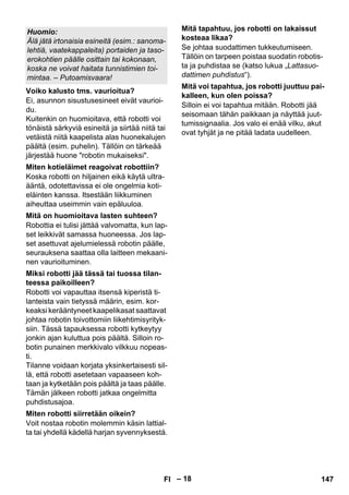 – 18 
Ei, asunnon sisustusesineet eivät vaurioi-du. 
Kuitenkin on huomioitava, että robotti voi 
tönäistä särkyviä esineitä ja siirtää niitä tai 
vetäistä niitä kaapelista alas huonekalujen 
päältä (esim. puhelin). Tällöin on tärkeää 
järjestää huone robotin mukaiseksi. 
Koska robotti on hiljainen eikä käytä ultra-ääntä, 
odotettavissa ei ole ongelmia koti-eläinten 
kanssa. Itsestään liikkuminen 
aiheuttaa useimmin vain epäluuloa. 
Robottia ei tulisi jättää valvomatta, kun lap-set 
leikkivät samassa huoneessa. Jos lap-set 
asettuvat ajelumielessä robotin päälle, 
seurauksena saattaa olla laitteen mekaani-nen 
vaurioituminen. 
Robotti voi vapauttaa itsensä kiperistä ti-lanteista 
vain tietyssä määrin, esim. kor-keaksi 
kerääntyneet kaapelikasat saattavat 
johtaa robotin toivottomiin liikehtimisyrityk-siin. 
Tässä tapauksessa robotti kytkeytyy 
jonkin ajan kuluttua pois päältä. Silloin ro-botin 
punainen merkkivalo vilkkuu nopeas-ti. 
Tilanne voidaan korjata yksinkertaisesti sil-lä, 
että robotti asetetaan vapaaseen koh-taan 
ja kytketään pois päältä ja taas päälle. 
Tämän jälkeen robotti jatkaa ongelmitta 
puhdistusajoa. 
Voit nostaa robotin molemmin käsin lattial-ta 
tai yhdellä kädellä harjan syvennyksestä. 
Se johtaa suodattimen tukkeutumiseen. 
Tällöin on tarpeen poistaa suodatin robotis-ta 
ja puhdistaa se (katso lukua „Lattasuo-dattimen 
puhdistus“). 
Silloin ei voi tapahtua mitään. Robotti jää 
seisomaan tähän paikkaan ja näyttää juut-tumissignaalia. 
Jos valo ei enää vilku, akut 
ovat tyhjät ja ne pitää ladata uudelleen. 
Huomio: 
Älä jätä irtonaisia esineitä (esim.: sanoma-lehtiä, 
vaatekappaleita) portaiden ja taso-erokohtien 
päälle osittain tai kokonaan, 
koska ne voivat haitata tunnistimien toi-mintaa. 
– Putoamisvaara! 
Voiko kalusto tms. vaurioitua? 
Miten kotieläimet reagoivat robottiin? 
Mitä on huomioitava lasten suhteen? 
Miksi robotti jää tässä tai tuossa tilan-teessa 
paikoilleen? 
Miten robotti siirretään oikein? 
Mitä tapahtuu, jos robotti on lakaissut 
kosteaa likaa? 
Mitä voi tapahtua, jos robotti juuttuu pai-kalleen, 
kun olen poissa? 
FI 147 
 