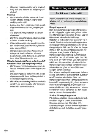 RoboCleaner består av två enheter; en 
station och en batteridriven rengörings-robot. 
Rengöringsrobot 
Station för rengöringsrobot 
– 7 
– Stäng av maskinen efter varje använd-ning 
och före all form av rengöring/un-derhåll. 
Varning 
– Apparaten innehåller roterande borst-valsar. 
Stoppa aldrig in fingrar eller 
verktyg under drift! 
– Lämna inte barn ensamma med rengö-ringsroboten 
medan rengöringen på-går. 
– Stå eller sitt inte på station el. rengö-ringsrobot. 
– Det finns risk att snubbla på rengörings-roboten 
som far omkring. 
– Föremål kan välta när rengöringsrobo-ten 
stöter emot (även föremål på bord 
eller små möbler). 
– Rengöringsroboten kan fastna i ned-hängande 
telefonsladdar, elkablar, 
bordsdukar, band, bälten o.s.v. Det kan 
leda till att föremål ramlar ner. 
Hänvisningar beträffande laddningsdrift 
för laddstation och rengöringsrobot 
– Det är bara rengöringsroboten som får 
laddas med stationens laddningsanord-ning. 
– De laddningsbara batterierna till rengö-ringsroboten 
får bara laddas på statio-nens 
laddningsanordning. 
– Risk för kortslutning! Håll ledande fö-remål 
(t.ex. skruvmejslar eller liknande) 
borta från laddkontakterna. 
Beskrivning av aggregatet 
Funktion och arbetssätt 
Den mobila rengöringsroboten får sin ener-gi 
från inbyggda, uppladdningsbara batte-rier. 
Rengöringsroboten kan arbeta i upp till 
60 minuter på en batteriladdning. 
Roboten är förbunden med stationen via in-fraröd. 
Försämras batteriladdningen söker 
den sig självständigt till stationen för att lad-da 
upp sig där. När den får söka lite längre 
stänger den av rengöringsaggregaten för 
att spara energi under sökningen. 
Rengöringsroboten rör sig slumpmässigt 
och stöter den på ett hinder byter den rikt-ning 
inom en valfri vinkel. Den kör därefter 
rakt fram, tills den stöter på nästa hinder. 
Rengöringsrobotens låga konstruktion gör 
att den kan rengöra under möbler som 
sängar, soffor och skåp. 
Den arbetar med optiska sensorer (fallsen-sorer), 
som känner av trappor och avsatser 
och förhindrar att roboten faller ned 
Rengöringsroboten har 4 driftsprogram och 
kan därför anpassa sig till golvets varieran-de 
nedsmutsningsgrad. Styrningen sker 
automatiskt med hjälp av sensorer i smuts-behållaren 
och är beroende av den regist-rerade 
nedsmutsningsgraden. 
På stationen laddas robotens batterier och 
smutsen sugs ut ur smutsbehållaren. 
Smutsen samlas i en filterpåse (2 l). 
Efter laddningen lämnar roboten självstän-digt 
stationen och fortsätter rengöringsar-betet. 
150 SV 
 
