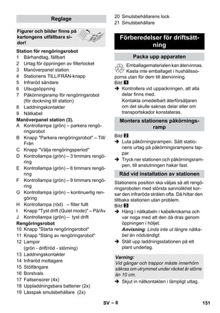 – 8 
1 Bärhandtag, fällbart 
2 Urtag för öppningen av filterlocket 
3 Manöverpanel station 
4 Stationens TILL/FRÅN-knapp 
5 Infraröd sändare 
6 Utsugsöppning 
7 Påkörningsramp för rengöringsrobot 
(för dockning till station) 
8 Laddningskontakter 
9 Nätkabel 
Manöverpanel station (3). 
A Kontrollampa (grön) – parkera rengö-ringsrobot 
B Knapp Parkera rengöringsrobot – Till/ 
Från 
C Knapp Välja rengöringsperiod 
D Kontrollampa (grön) – 3 timmars rengö-ring 
E Kontrollampa (grön) – 6 timmars rengö-ring 
F Kontrollampa (grön) – 9 timmars rengö-ring 
G Kontrollampa (grön) – kontinuerlig ren-göring 
H Kontrollampa (röd) – filter fullt 
I Knapp Tyst drift (Quiet mode) – På/Av 
J Kontrollampa (grön) – tyst drift 
Rengöringsrobot 
10 Knapp Starta rengöringsrobot 
11 Knapp Stäng av rengöringsrobot 
12 Lampor 
(grön - drift/röd - störning) 
13 Laddningskontakter 
14 Infraröd mottagare 
15 Stötfångare 
16 Borstvals 
17 Fallsensorer (4x) 
18 Uppladdningsbara batterier (2x) 
19 Låsspak smutsbehållare (2x) 
20 Smutsbehållarens lock 
21 Smutsbehållare 
Emballagematerialen kan återvinnas. 
Kasta inte emballaget i hushållsso-porna 
utan för dem till återvinning. 
Bild 
 Kontrollera vid uppackningen, att alla 
delar finns med. 
Kontakta omedelbart återförsäljaren 
om det skulle saknas delar eller om 
transportskador konstateras. 
Bild 
 Luta påkörningsrampen. Sätt statio-nens 
urtag på påkörningsrampens tap-par. 
 Tryck ner stationen och påkörningsram-pen, 
till anslutningen hakar fast. 
Stationens position ska väljas så att rengö-ringsroboten 
med största sannolikhet kor-sar 
den infraröda strålen ofta. Då hittar den 
tillbaka stationen utan problem. 
Bild 
 Häng i nätkabeln i kabelkrokarna och 
var noga med att den då dras genom 
öppningen i höljet. 
Anvisning: Linda inte ut längre nätka-bel 
än nödvändigt. 
 Ställ upp laddningsstationen på ett 
plant underlag. 
 Skjut in nätkontakten i lämpligt uttag. 
Reglage 
Figurer och bilder finns på 
kartongens utfällbara si-dor! 
Station för rengöringsrobot 
Förberedelser för driftsätt-ning 
Packa upp apparaten 
Montera stationens påkörnings-ramp 
Råd vid installation av stationen 
Varning: 
Vid gångar och trappor måste innerhörn 
säkras om utrymmet under räcket är större 
än 10 cm. 
SV 151 
 