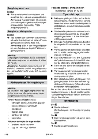 Följande exempel är inga hinder: 
– 9 
Bild 
 Placera stationen i rummet som ska 
rengöras, t.ex. så som visas på bilden. 
Anvisning: Anpassningen till olika sto-ra 
rum kan göras genom val av rengö-ringsperioden 
(se kapitlet ”Välja 
rengöringsperiod”). 
Bild 
 Välj platsen där stationen ska placeras 
på sådant sätt att det blir lättare för ren-göringsroboten 
att nå flera rum. 
Anvisning: Ställ in den rengöringsperi-od 
som behövs (se kapitlet ”Välja ren-göringsperiod”). 
Anvisning: Avsatser mellan rum som är 
mellan 2 cm och 8 cm kör rengöringsrobo-ten 
i normalfallet nerför under drift men inte 
uppför. 
 Iakttag rengöringsroboten vid de första 
rengöringarna. Hinder i rummet som ro-boten 
inte klarar av ska tas bort på ett ti-digt 
stadium . Då undviker du oönskade 
avbrott. 
 Städa undan på samma sätt som om du 
skulle dammsuga innan du använder 
rengöringsroboten. Låt inte lösa före-mål 
ligga på golvet. 
 Bind upp nedhängande kablar, band el-ler 
draperier för att undvika att de dras 
ner. 
 Var noga med att batteriet är fulladdat 
när du ställer undan aggregatet under 
mer än 4 månader. 
 Ställ in funktionen Tyst drift (Quiet mo-de) 
på stationen om du inte vill bli störd 
när du tittar på tv eller pratar i telefon. 
 Se till att alla dörrar är stängda när ett 
rum rengörs. 
 Var noga med att rengöringsroboten 
inte kan ta sig in bakom dörrar när ett 
våningsplan rengörs. 
 Den bästa tidpunkten att stänga av ren-göringsroboten 
är när den befinner sig i 
stationen för laddning (efter att smuts-behållaren 
har sugits tom). 
För att lära känna RoboCleaner ännu bätt-re 
rekommenderar vi dig att beakta kapitlet 
Vanliga frågor och svar“ i slutet av beskriv-ningen 
före starten. 
Bild 
 Starta stationen. 
Kontrollampan - kontinuerlig rengöring 
lyser. 
Bild 
 Ställ rengöringsroboten på golvet fram-för 
stationen. 
Bild 
 Starta rengöringsroboten. 
Rengöring av ett rum 
Rengöra ett våningsplan 
Varning: 
Vid gångar och trappor måste innerhörn 
säkras om utrymmet under räcket är större 
än 10 cm. 
Drift 
Förberedelser för rengöringen 
Varning: 
Se till att det inte ligger några hinder på 
golvet, i trappor eller på avsatser innan 
rengöringsroboten används. 
Hinder kan exempelvis vara: 
– tidningar, böcker, tidskrifter, papper 
– kläder, leksaker, CD-skivor 
– plastpåsar 
– flaskor, glas 
– gardiner på golvet 
– badmattor 
Följande exempel är inga hinder: 
– enstaka kablar i rummet 
– upp till 1 cm höga trösklar 
– mattfransar kortare än 10 cm 
Tips och knep 
Idrifttagande 
152 SV 
 